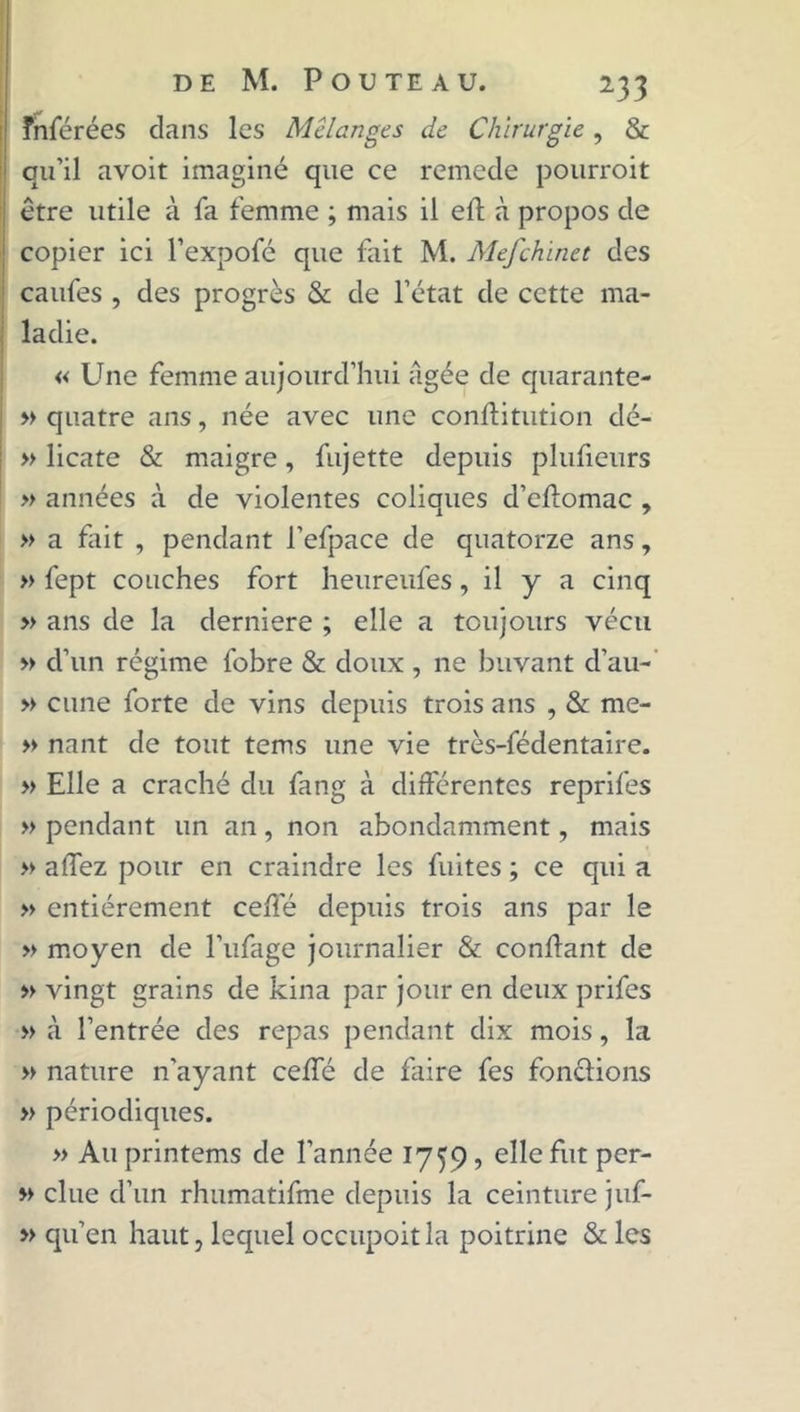 înférées dans les Mélanges de Chirurgie, & qu’il avoit imaginé que ce remede pourroit être utile à fa femme ; mais il efl à propos de copier ici l’expofé que fait M. Mefchinet des caufes , des progrès & de l’état de cette ma- ladie. « Une femme aujourd’hui âgée de quarante- » quatre ans, née avec une conftitution dé- » licate & maigre, fujette depuis plufieurs » années à de violentes coliques d’eftomac , » a fait , pendant l’efpace de quatorze ans, » fept couches fort heureufes, il y a cinq » ans de la derniere ; elle a toujours vécu » d’un régime fobre & doux , ne buvant d’au- » cune forte de vins depuis trois ans , & me- » nant de tout tems une vie très-fédentaire. » Elle a craché du fang à différentes reprifes » pendant un an, non abondamment, mais » affez pour en craindre les fuites ; ce qui a » entièrement celle depuis trois ans par le » moyen de l’ufage journalier & confiant de » vingt grains de kina par jour en deux prifes » à l’entrée des repas pendant dix mois, la » nature n’ayant celfé de faire fes fondions » périodiques. » Auprintems de l’année 1759, elle fut per- » due d’un rhumatifme depuis la ceinture juf- » qu’en haut, lequel occupoit la poitrine & les