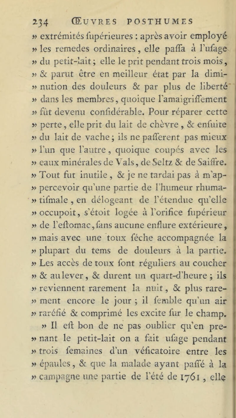 » extrémités fupérieures : après avoir employé » les remedes ordinaires, elle paffa à l’ufage » du petit-lait ; elle le prit pendant trois mois, » & parut être en meilleur état par la dimi- » nution des douleurs & par plus de liberté' » dans les membres, quoique ramaigrifTement » fût devenu confidérable. Pour réparer cette » perte, elle prit du lait de chèvre , Si enfuite » du lait de vache ; ils ne pafferent pas mieux » l’un que l’autre, quoique coupés avec les » eaux minérales de Vais, de Seltz & de Saiffre. » Tout fut inutile , & je ne tardai pas à m’ap- » percevoir qu’une partie de l’humeur rhuma- » tifmale , en délogeant de l’étendue qu’elle » occupoit, s’étoit logée à l’orifice fupérieur » de l’eflomac,fans aucune enflure extérieure, » mais avec une toux féche accompagnée la » plupart du tems de douleurs à la partie, » Les accès de toux font réguliers au coucher » & au lever, & durent un quart-d’heure ; ils » reviennent rarement la nuit, & plus rare- » ment encore le jour ; il femble qu’un air » raréfié & comprimé les excite fur le champ. » Il eft bon de ne pas oublier qu’en pre- » nant le petit-lait on a fait ufage pendant » trois femaines d’un véficatoire entre les » épaules, & que la malade ayant paffé à la » campagne une partie de l’été de 1761 , ellç