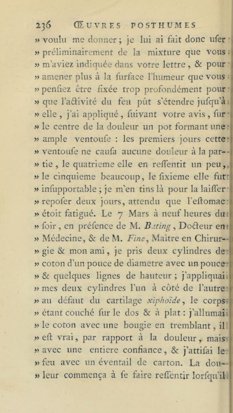 » voulu me donner ; je lui ai fait donc ufer » préliminairement de la mixture que vous » m’aviez indiquée dans votre lettre , & pour » amener plus à la furface l'humeur que vous » penfiez être fixée trop profondément pour » que l’aétivité du feu pût s’étendre jufqu’à » elle , j’ai appliqué , fuivant votre avis , fur » le centre de la douleur un pot formant une * » ample ventoufe : les premiers jours cette* » ventoufe ne caufa aucune douleur à la par-*| » tie , le quatrième elle en reffentit un peu,J » le cinquième beaucoup, le fixieme elle futr » infupportable ; je m’en tins là pour la laiflér ! » repofer deux jours, attendu que l’eftomac » étoit fatigué. Le 7 Mars à neuf heures du » foir , en préfence de M. B.iting, Docteur en> » Médecine, & de M. Fine, Maître en Chirur— » gie & mon ami, je pris deux cylindres de » coton d’un pouce de diamètre avec un pouce » & quelques lignes de hauteur ; j'appliquai » mes deux cylindres l’un à côté de l’autre » au défaut du cartilage xïphoïde, le corps » étant couché fur le dos & à plat : j’allumai » le coton avec une bougie en tremblant, il » eft vrai, par rapport à la douleur, mais » avec une entière confiance, & j’attifai le » feu avec un éventail de carton. La clou— » leur commença à fe faire refl'entir lorfqu’il