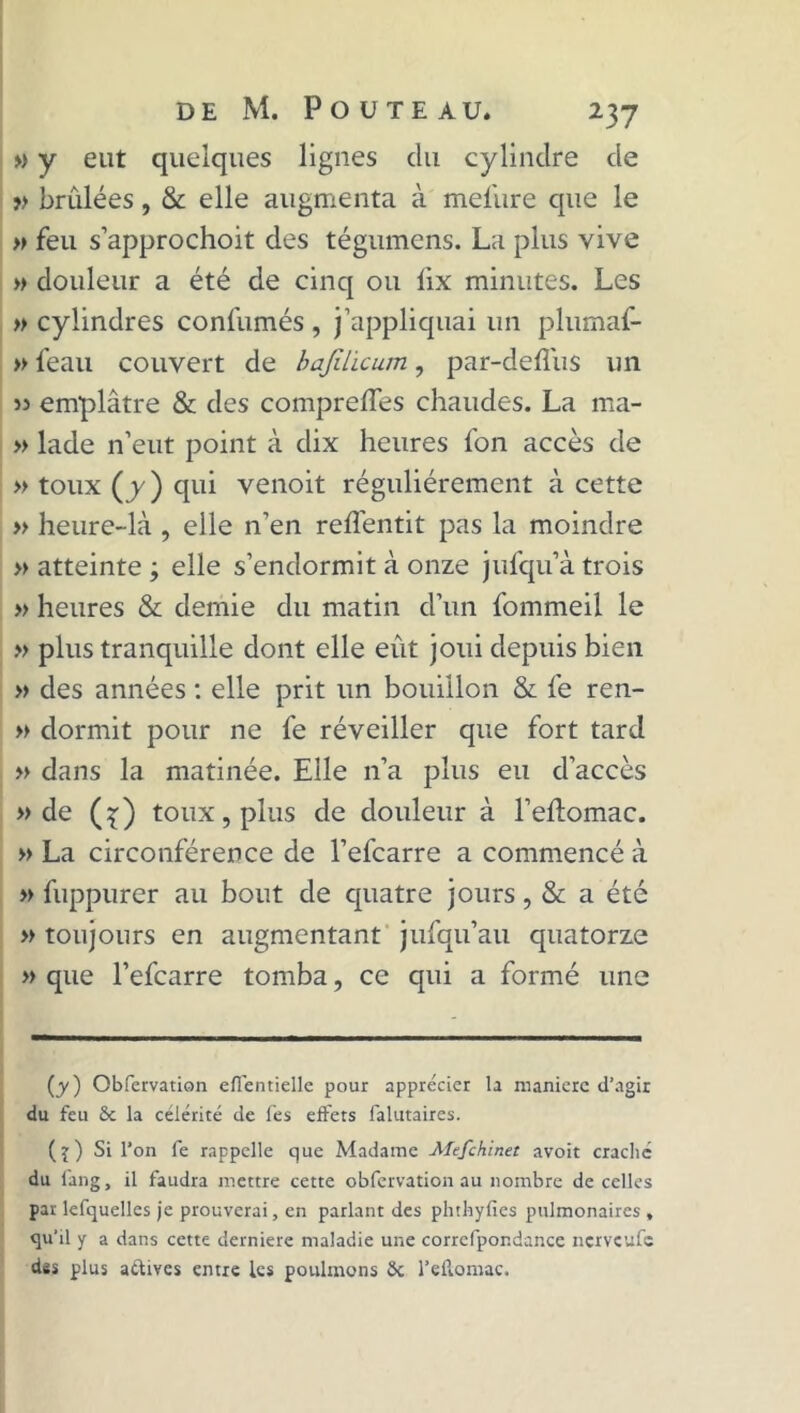 » y eut quelques lignes du cylindre de » brûlées, & elle augmenta à melûre que le » feu s’approchoit des tégumens. La plus vive » douleur a été de cinq ou lix minutes. Les » cylindres confumés , j’appliquai un plumaf- » l'eau couvert de bajilicum, par-deflûs un 53 emplâtre & des comprelTes chaudes. La ma- » lade n’eut point à dix heures l'on accès de » toux (y) qui venoit régulièrement à cette » heure-là , elle n'en refl'entit pas la moindre » atteinte ; elle s’endormit à onze jufqu’à trois » heures & demie du matin d’un fommeil le » plus tranquille dont elle eût joui depuis bien » des années : elle prit un bouillon & fe ren- » dormit pour ne fe réveiller que fort tard » dans la matinée. Elle n’a plus eu d’accès » de (^) toux, plus de douleur à l’elîomac. » La circonférence de l’efcarre a commencé à » fuppurer au bout de quatre jours, & a été » toujours en augmentant jufqu’au quatorze » que l’efcarre tomba, ce qui a formé une (y ) Obfervation efientielle pour apprécier la manière d’agir du feu &c la célérité de fes effets falutaires. (j) Si l’on fe rappelle que Madame Mefchinet avoit craché du fang, il faudra mettre cette obfervation au nombre de celles par lefquellcs je prouverai, en parlant des phtbylies pulmonaires » qu’il y a dans cette derniere maladie une corrcfpondance nerveufe des plus affives entre les poulinons Sc l’ellomac.