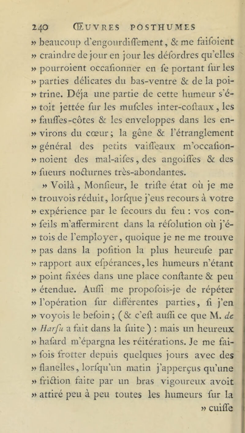» beaucoup d’engourdiffement, & me faifoient » craindre de jour en jour les défordres qu’elles » pourroient occafionner en fe portant fur les » parties délicates du bas-ventre & de la poi- » trine. Déjà une partie de cette humeur s'é- » toit jettée fur les mufcles inter-coftaux , les » faufles-côtes & les enveloppes dans les en- » virons du cœur; la gêne & l'étranglement » général des petits vaiffeaux m’occafion- » noient des mal-aifes, des angoiffes & des » Tueurs noéhirnes très-abonuantes. » Voilà, Moniteur, le tride état ou je me » trouvois réduit, lorfque j’eus recours à votre » expérience par le fecours du feu : vos con- » feils m’affermirent dans la réiolution où j’é- » tois de l’employer, quoique je ne me trouve » pas dans la pofition la plus heureufe par » rapport aux efpérances,les humeurs n’étant » point fixées dans une place confiante & peu » étendue. Audi me propofois-je de répéter » l’opération fur différentes parties, fi j’en » voyois le befoin ; (& c’efl auffi ce que M. de » Harfu a fait dans la fuite ) : mais un heureux » hafard m’épargna les réitérations. Je me fai- » fois frotter depuis quelques jours avec des » flanelles, lorfqu’un matin j’apperçus qu’une » friêlion faite par un bras vigoureux avoit » attiré peu à peu toutes les humeurs fur la » cuiffe