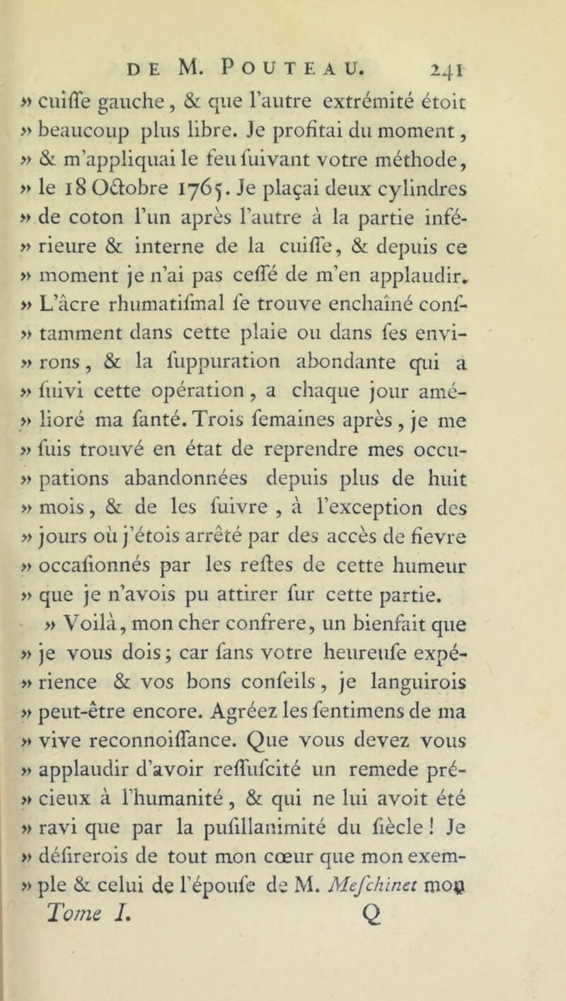 » cuiffe gauche, & que l’autre extrémité étoit » beaucoup plus libre. Je profitai du moment, » & m’appliquai le feufuivant votre méthode, » le 18 Oélobre 1765. Je plaçai deux cylindres » de coton l’un après l’autre à la partie infé- » rieure & interne de la cuifle, & depuis ce » moment je n’ai pas ceffé de m’en applaudir. » L’âcre rhumatifmal le trouve enchaîné conf- » tamment dans cette plaie ou dans les envi- » rons, & la luppuration abondante qui a » fuivi cette opération, a chaque jour amé- » lioré ma fanté. Trois femaines après , je me » fuis trouvé en état de reprendre mes occu- » pations abandonnées depuis plus de huit » mois, & de les fuivre , à l’exception des » jours où j’étois arrêté par des accès de fievre » occalionnés par les refies de cette humeur » que je n’avois pu attirer fur cette partie. » Voilà, mon cher confrère, un bienfait que » je vous dois ; car fans votre heureufe expé- » rience & vos bons confeils, je languirois » peut-être encore. Agréez les fentimens de ma >» vive reconnoiffance. Que vous devez vous » applaudir d’avoir reffufcité un remede pré- » deux à l’humanité, & qui ne lui avoit été » ravi que par la pufillanimité du fiècle ! Je » défirerois de tout mon cœur que mon exem- » pie & celui de l’époufe de M. Mefchinct mo$ Tome 1. Q