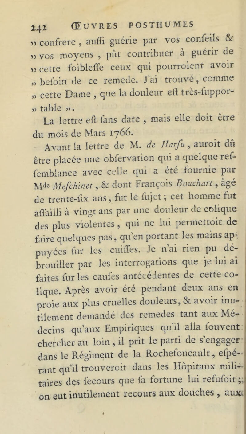 » confrère , aufîi guérie par vos confeils & « vos moyens , pût contribuer à guérir de „ cette foiblelfe ceux qui pourroient avoir „ befoin de ce remede. j’ai trouvé, comme „ cette Dame , que la douleur eft très-fuppor- »> table ». La lettre eft fans date , mais elle doit être du mois de Mars 1760. Avant la lettre de M. de Harfu , auroit du être placée une obfervation qui a quelque ref- femblance avec celle qui a été fournie par Mde Mefchinet dont François Bouchart, âgé de trente-iix ans, fut le fujet ; cet homme fut affailli à vingt ans par une douleur de colique des plus violentes, qui ne lui permettent de faire quelques pas, qu en portant les mains ap; puyées fur les cuiffes. Je n’ai rien pu dé- brouiller par les interrogations que je lui ai faites lur les caules antécédentes de cette co- lique. Après avoir été pendant deux ans en proie aux plus cruelles douleurs, & avoir inu- tilement demandé des remedes tant aux Mé- decins qu’aux Empiriques qu’il alla fouvent chercher au loin, il prit le parti de s’engager dans le Régiment de la Rochefoucault, efpé- rant qu’il trouveront dans les Hôpitaux mili- taires dçs fccours que fa fortune lui refufoit on eut inutilement recours aux douches , aux