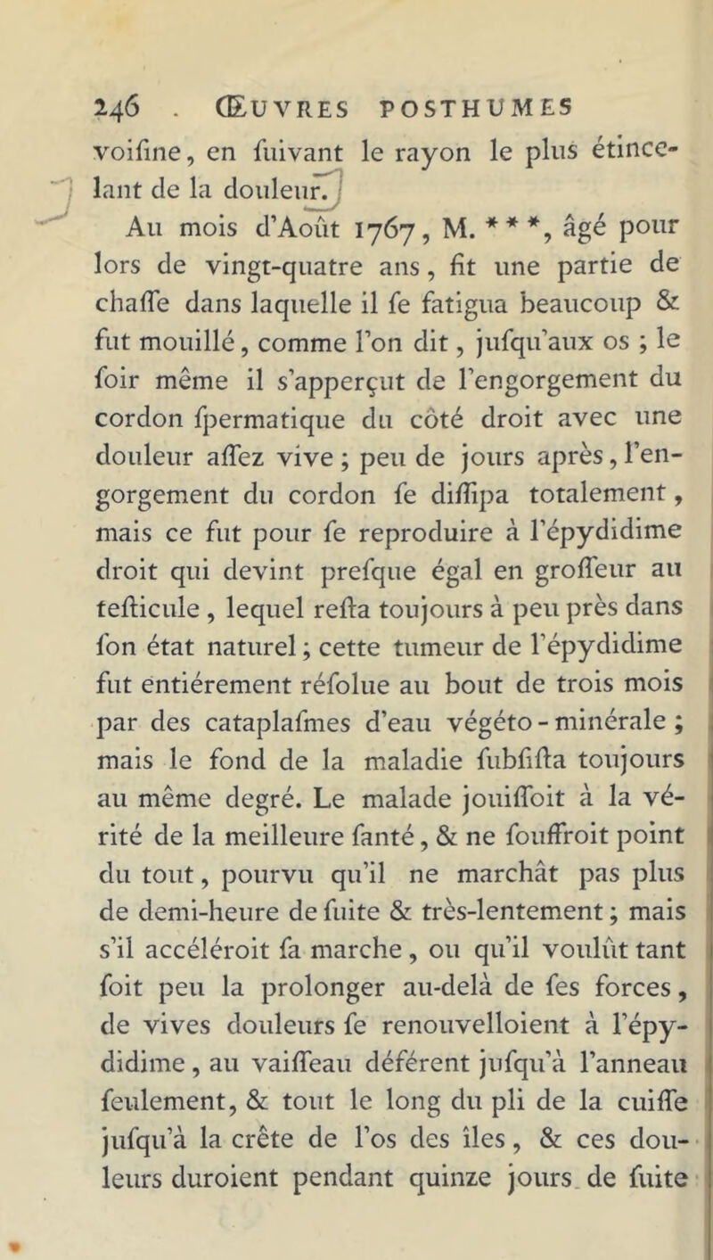 voifine, en fuivant le rayon le plus étince- lant de la douleur. Au mois d’Août 1767, M. ***, âgé pour lors de vingt-quatre ans, fit une partie de chafie dans laquelle il fie fatigua beaucoup & fut mouillé, comme l’on dit, jufqu’aux os ; le foir même il s’apperçut de l'engorgement du cordon fpermatique du côté droit avec une douleur afiez vive ; peu de jours après, l’en- gorgement du cordon fe difiipa totalement, mais ce fut pour fe reproduire à l’épydidime droit qui devint prefque égal en groffeur au tefiicule , lequel refta toujours à peu près dans fon état naturel ; cette tumeur de l’épydidime fut entièrement réfolue au bout de trois mois par des cataplafmes d’eau végéto - minérale ; mais le fond de la maladie fubfifta toujours au même degré. Le malade jouifioit à la vé- rité de la meilleure fanté, & ne fouffroit point du tout, pourvu qu’il ne marchât pas plus de demi-heure de fuite & très-lentement ; mais s’il accéléroit fa marche, ou qu’il voulût tant foit peu la prolonger au-delà de fes forces, de vives douleurs fe renouvelloient à l’épy- didime, au vaifleau déférent jufqu'à l’anneau feulement, & tout le long du pli de la cuifle jufqu’à la crête de l’os des îles, & ces dou- leurs duroient pendant quinze jours de fuite