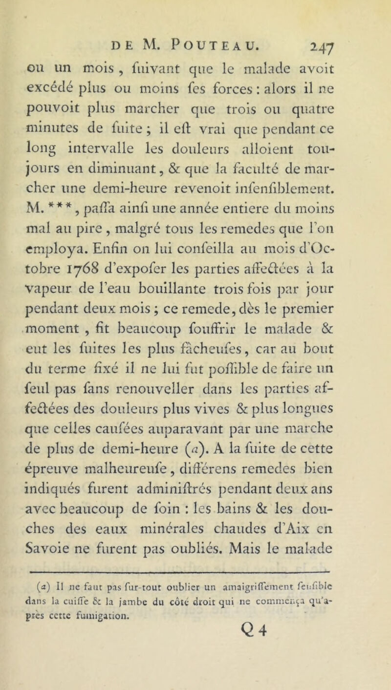 ou un mois , fuivant que le malade avoit excédé plus ou moins fes forces : alors il ne pouvoir plus marcher que trois ou quatre minutes de fuite ; il elt vrai que pendant ce long intervalle les douleurs alloient tou- jours en diminuant, & que la faculté de mar- cher une demi-heure revenoit infenfiblement. M. *** , paffa ainfi une année entière du moins mal au pire , malgré tous les remedes que Ton employa. Enfin on lui confeilla au mois d’Oc- tobre 1768 d’expofcr les parties affeCtées à la vapeur de l’eau bouillante trois fois par jour pendant deux mois ; ce remede, dès le premier moment , fit beaucoup fouffrir le malade & eut les fuites les plus facheufes, car au bout du terme fixé il ne lui fut poilible de faire un feul pas fans renouveller dans les parties af- fectées des douleurs plus vives & plus longues que celles caufées auparavant par une marche de plus de demi-heure (a). A la fuite de cette épreuve malheureufe , différens remedes bien indiqués furent adminiltrés pendant deux ans avec beaucoup de foin : les bains & les dou- ches des eaux minérales chaudes d’Aix en Savoie ne furent pas oubliés. Mais le malade (a) Il 11e faut pas fur-tout oublier un amaigriflement fenfibie dans la cuifîe fie la jambe du côté droit qui ne commença qu'a- près cette fumigation. Q 4