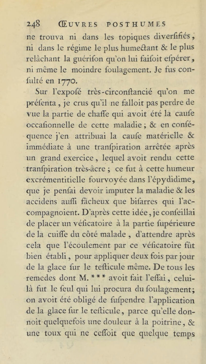 ne trouva ni clans les topiques diverfifîés, ni dans le régime le plus humeôant & le plus relâchant la guérifon qu’on lui faifoit efpérer , ni même le moindre foulagement. Je fus con- fulté en 1770. Sur l’expofé très-circonftancié qu’on me préfenta , je crus qu’il ne falloir pas perdre de vue la partie de chafte qui avoit été la caule occafionnelle de cette maladie ; & en confé- quence j’en attribuai la caufe matérielle & immédiate à une tranfpiration arrêtée après un grand exercice, lequel avoit rendu cette tranfpiration très-acre ; ce fut à cette humeur excrémentitielle fourvoyée dans l’épydidime, que je penfai devoir imputer la maladie & les accidens aulîi fâcheux que bifarres qui l’ac- compagnoient. D'après cette idée, je confeillai de placer un véficatoire à la partie fupérieure de la cuiffe du côté malade , d’attendre après cela que l’écoulement par ce vélicatoire fût bien établi, pour appliquer deux fois par jour de la glace fur le tefticule même. De tous les remedes dont M. * * * avoit fait l’elfai, celui- là fut le feul qui lui procura du foulagement; on avoit été obligé de fufpendre l’application de la glace fur le tefticule, parce qu’elle don- noit quelquefois une douleur à la poitrine, & une toux qui ne ceftoit que quelque temps