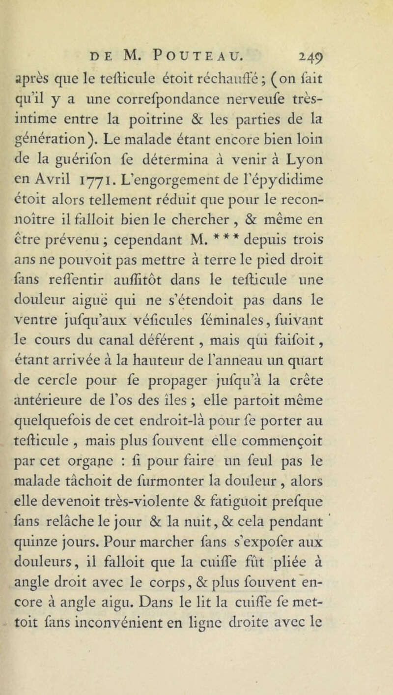 après que le tefficule étoit réchauffé; (on fait qu’il y a une correfpondance nerveufe très- intime entre la poitrine & les parties de la génération). Le malade étant encore bien loin de la guérifon fe détermina à venir à Lyon en Avril 1771. L’engorgement de l’épydidime étoit alors tellement réduit que pour le recon- noître il falloit bien le chercher , & même en être prévenu ; cependant M. * * * depuis trois ans ne pouvoit pas mettre à terre le pied droit fans reffentir auffitôt dans le tefficule une douleur aiguë qui ne s’étendoit pas dans le ventre jufqu’aux véficules leminales, fuivant le cours du canal déférent , mais qui faifoit, étant arrivée à la hauteur de l’anneau un quart de cercle pour fe propager jufqu’à la crête antérieure de l’os des îles ; elle partoit même quelquefois de cet endroit-là pour fe porter au tefficule , mais plus fouvent elle commençoit par cet orgajie : fi pour faire un feul pas le malade tâchoit de furmonter la douleur , alors elle devenoit très-violente & fatiguoit prefque fans relâche le jour & la nuit, & cela pendant quinze jours. Pour marcher fans s’expofer aux douleurs, il falloit que la cuiffe fût pliée à angle droit avec le corps, & plus fouvent en- core à angle aigu. Dans le lit la cuiffe fe met- toit fans inconvénient en ligne droite avec le