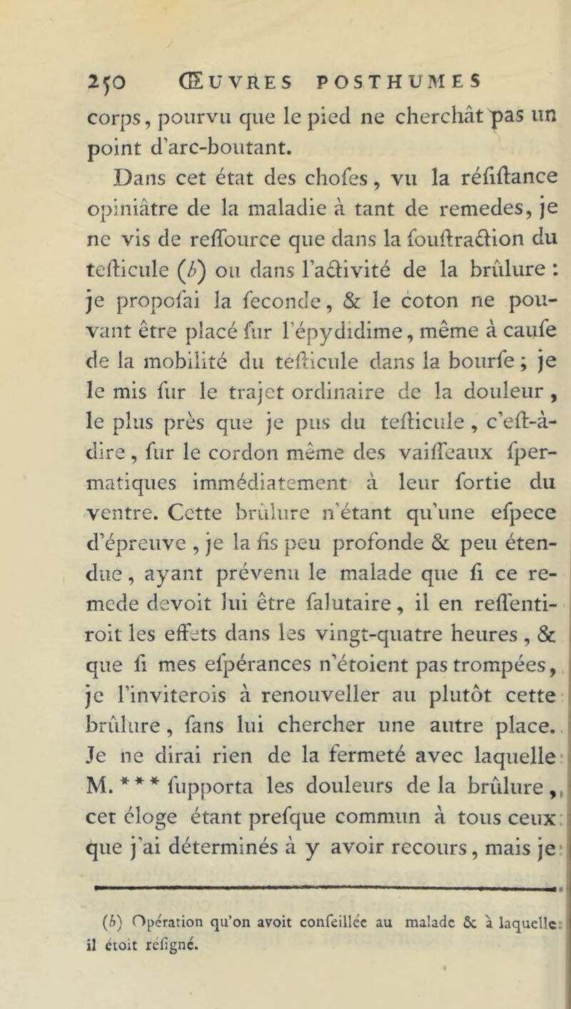 corps, pourvu que le pied ne cherchât pas un point d’arc-boutant. Dans cet état des choies, vu la réfiftance opiniâtre de la maladie à tant de remedes, je ne vis de reffource que dans la fouftraéfion du tefticule (â) ou dans l’a&ivité de la brûlure : je propofai la féconde, & le coton ne pou- vant être placé fur l’épydidime, même à caufe de la mobilité du tefticule dans la bourfe ; je le mis fur le trajet ordinaire de la douleur , le plus près que je pus du tefticule, c’eft-à- dire , fur le cordon même des vaifteaux fper- matiques immédiatement à leur fortie du ventre. Cette brûlure n'étant qu’une efpece d’épreuve , je la fis peu profonde & peu éten- due , ayant prévenu le malade que fi ce re- mede devoit lui être falutaire, il en reflénti- roit les effets dans les vingt-quatre heures , & que li mes efpérances n’étoient pas trompées, je l’inviterois à renouveller au plutôt cette brûlure, fans lui chercher une autre place. Je ne dirai rien de la fermeté avec laquelle M. * * * fupporta les douleurs delà brûlure, cet éloge étant prefque commun à tous ceux que j'ai déterminés à y avoir recours, mais je (b) Opération qu’on avoit confeillée au malade ôc à laquelle il étoit refigne.