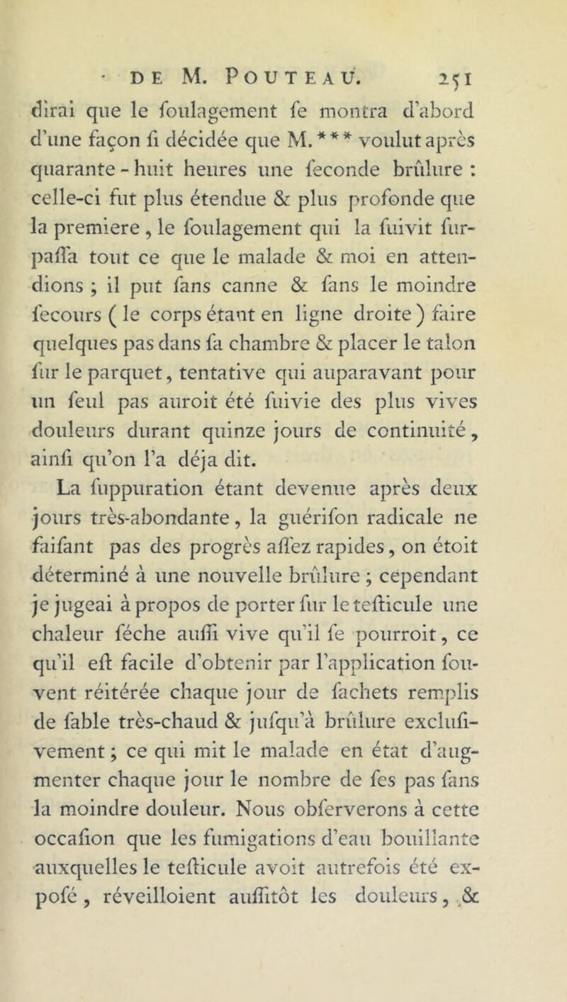 dirai que le foulagement fe montra d’abord d’une façon fi décidée que M.*** voulut après quarante - huit heures une fécondé brûlure : celle-ci fut plus étendue & plus profonde que la première , le foulagement qui la fuivit fur- paffa tout ce que le malade & moi en atten- dions ; il put fans canne & fans le moindre fecours ( le corps étant en ligne droite ) faire quelques pas dans fa chambre & placer le talon fur le parquet, tentative qui auparavant pour un feul pas auroit été fuivie des plus vives douleurs durant quinze jours de continuité, ainli qu’on l’a déjà dit. La fuppuration étant devenue après deux jours très-abondante, la guérifon radicale ne faifant pas des progrès allez rapides, on étoit déterminé à une nouvelle brûlure ; cependant je jugeai à propos de porter fur letefticule une chaleur féche aiilîi vive qu'il fe pourroit, ce qu’il eû facile d’obtenir par l’application fou- vent réitérée chaque jour de fachets remplis de fable très-chaud & jufqu’à brûlure exclufi- vement ; ce qui mit le malade en état d’aug- menter chaque jour le nombre de fes pas fans la moindre douleur. Nous obferverons à cette occafion que les fumigations d’eau bouillante auxquelles le teûicule avoit autrefois été ex- pofé, réveilloient aulfitôt les douleurs, &