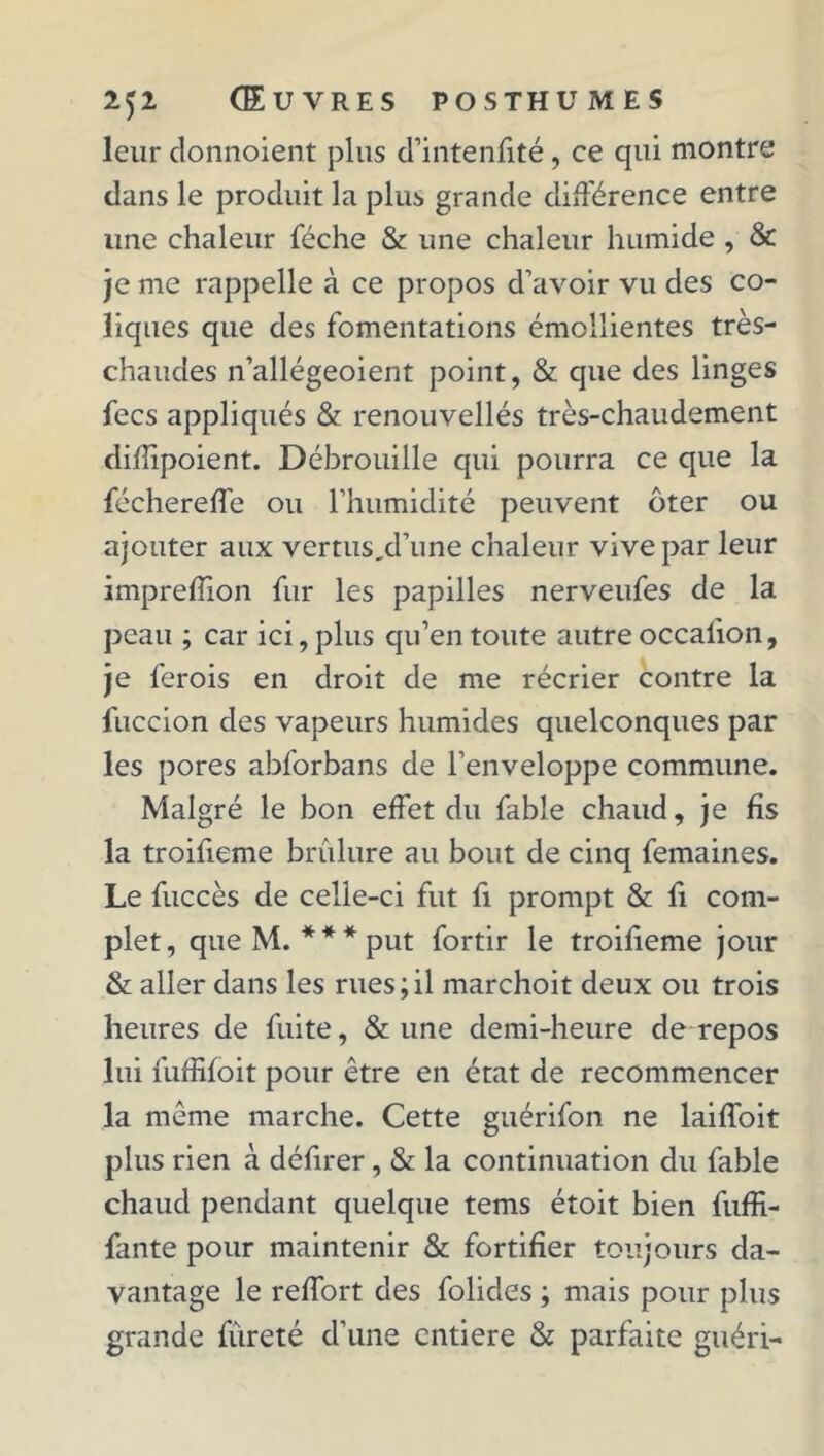 leur donnoient plus d’intenfité, ce qui montre dans le produit la plus grande différence entre une chaleur féche & une chaleur humide , & je me rappelle à ce propos d’avoir vu des co- liques que des fomentations émollientes très- chaudes n’allégeoient point, & que des linges fecs appliqués & renouvellés très-chaudement difîipoient. Débrouille qui pourra ce que la féchereffe ou l’humidité peuvent ôter ou ajouter aux vertus,d’une chaleur vive par leur imprefïion fur les papilles nerveufes de la peau ; car ici, plus qu’en toute autre occaiion, je ferois en droit de me récrier contre la fuccion des vapeurs humides quelconques par les pores abforbans de l’enveloppe commune. Malgré le bon effet du fable chaud, je fis la troifieme brûlure au bout de cinq femaines. Le fuccès de celle-ci fut fi prompt & fi com- plet, que M. *** put fortir le troifieme jour & aller dans les rues;il marchoit deux ou trois heures de fuite, & une demi-heure de repos lui fuffifoit pour être en état de recommencer la même marche. Cette guérifon ne laiffoit plus rien à défirer, & la continuation du fable chaud pendant quelque tems étoit bien fuffi- fante pour maintenir & fortifier toujours da- vantage le reffort des folides ; mais pour plus grande fureté d’une entière & parfaite guéri-
