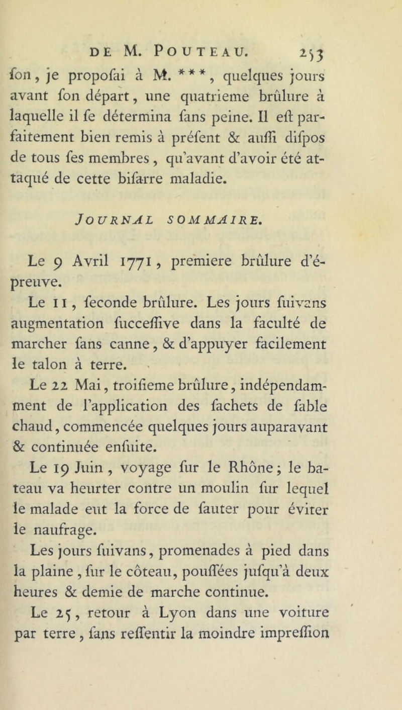 {on, je propofai à M. ***, quelcjues jours avant fon départ, une quatrième brûlure à laquelle il fe détermina fans peine. Il eft par- faitement bien remis à préfent &amp; aufti difpos de tous fes membres , qu’avant d’avoir été at- taqué de cette bifarre maladie. Journal sommaire. Le 9 Avril 1771 , première brûlure d’é- preuve. Le 11 , fécondé brûlure. Les jours fui va ns augmentation fuccefîive dans la faculté de marcher fans canne, &amp; d’appuyer facilement le talon à terre. Le 22 Mai, troilieme brûlure, indépendam- ment de l’application des fachets de fable chaud, commencée quelques jours auparavant &amp; continuée enfuite. Le 19 Juin , voyage fur le Rhône; le ba- teau va heurter contre un moulin fur lequel le malade eut la force de fauter pour éviter le naufrage. Les jours fuivans, promenades à pied dans la plaine , fur le coteau, pouffées jufqu’à deux heures &amp; demie de marche continue. Le 25 , retour à Lyon dans une voiture par terre , fans reflentir la moindre imprelïion