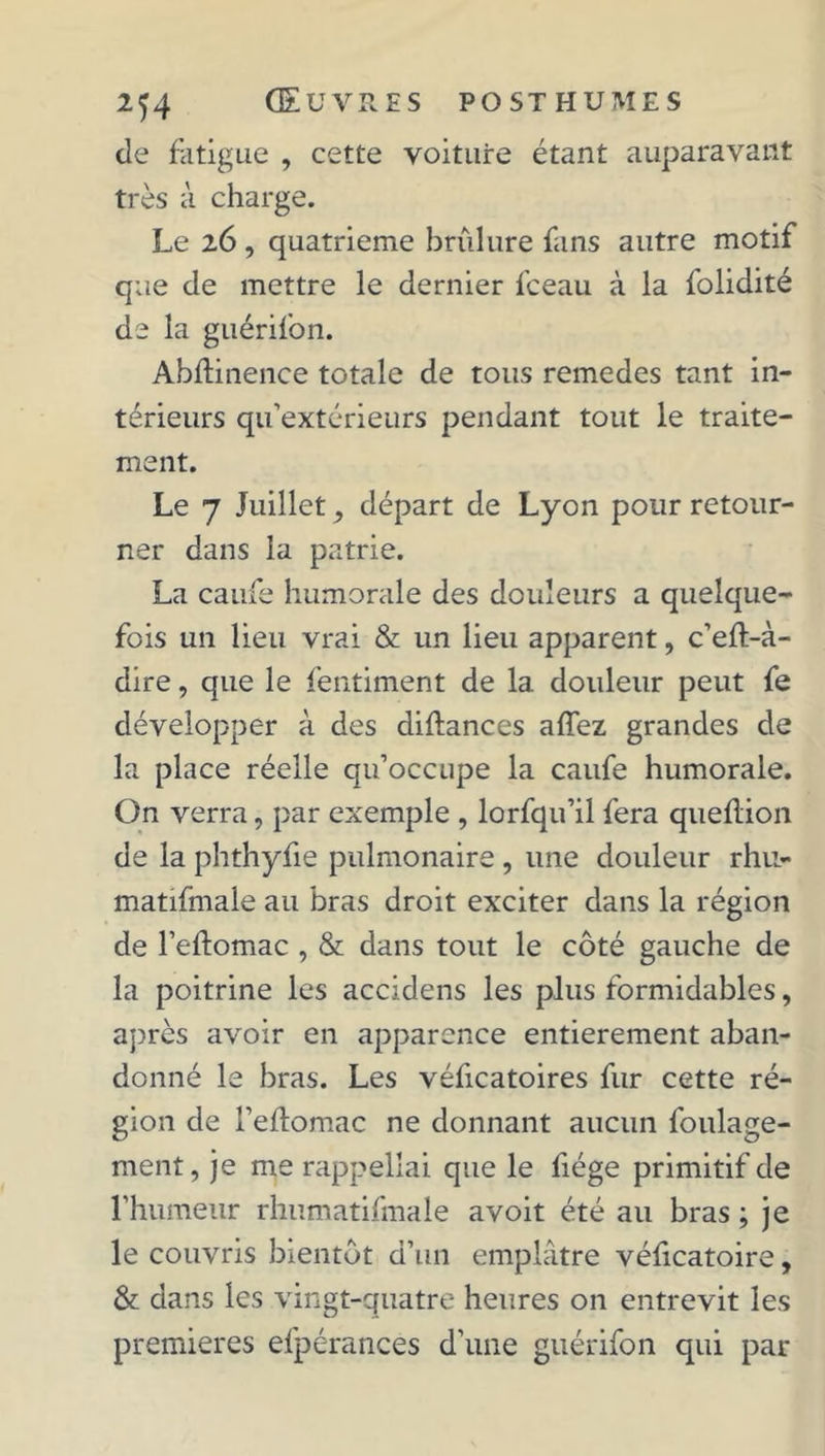de fatigue , cette voiture étant auparavant très à charge. Le 26 , quatrième brûlure fans autre motif que de mettre le dernier fceau à la folidité de la guérifon. Abftinence totale de tous remedes tant in- térieurs qu’extérieurs pendant tout le traite- ment. Le 7 Juillet, départ de Lyon pour retour- ner dans la patrie. La caufe humorale des douleurs a quelque- fois un lieu vrai & un lieu apparent, c’eft-à- dire, que le fentiment de la douleur peut fe développer à des diftances affez grandes de la place réelle qu’occupe la caufe humorale. On verra, par exemple , lorfqu’il fera queflion de la phthyfie pulmonaire , une douleur rhu- matifmale au bras droit exciter dans la région de l’eftomac , & dans tout le côté gauche de la poitrine les accidens les plus formidables, après avoir en apparence entièrement aban- donné le bras. Les véficatoires fur cette ré- gion de l’eftomac ne donnant aucun foulage- ment, je me rappellai que le fiége primitif de l’humeur rhumatifmale avoit été au bras ; je le couvris bientôt d’un emplâtre véficatoire, & dans les vingt-quatre heures on entrevit les premières efpérances d’une guérifon qui par