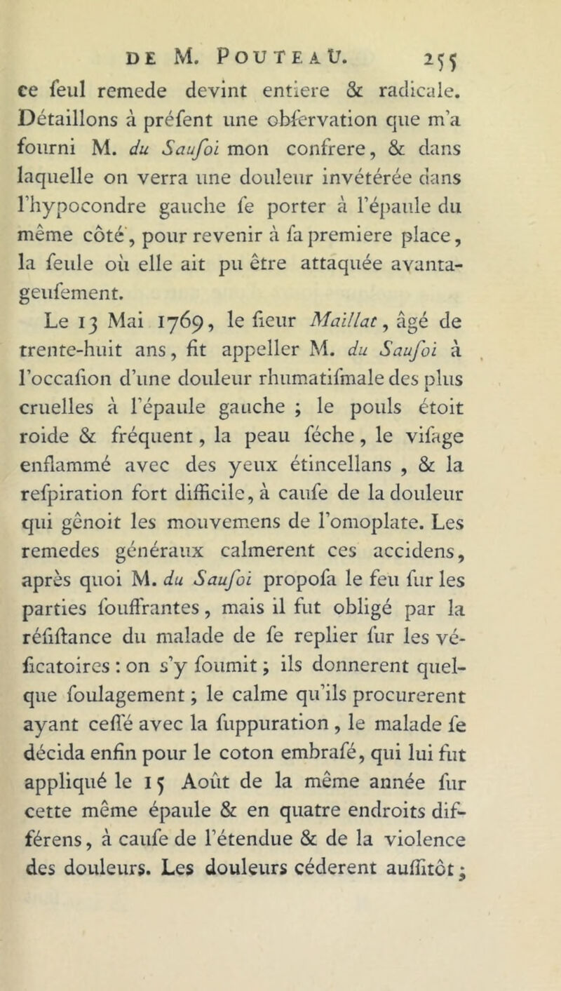 ce feul remede devint entière & radicale. Détaillons à préfent une observation que m’a fourni M. du Saufoi mon confrère, & dans laquelle on verra une douleur invétérée dans l’hypocondre gauche fe porter à l’épaule du même côté , pour revenir à fa première place, la feule où elle ait pu être attaquée avanta- geufement. Le 13 Mai 1769, le fieur Maillat, âgé de trente-huit ans, lit appeller M. du Saufoi à l’occafion d’une douleur rhumatifmale des plus cruelles à l’épaule gauche ; le pouls étoit roide & fréquent, la peau féche, le vifage enflammé avec des yeux étincellans , & la refpiration fort difficile, à caufe de la douleur qui gênoit les mouvemens de l’omoplate. Les remedes généraux calmèrent ces accidens, après quoi M. du Saufoi propofa le feu fur les parties fouffrantes, mais il fut obligé par la réfiftance du malade de fe replier fur les vé- ficatoircs : on s’y fournit ; ils donnèrent quel- que foulagement ; le calme qu’ils procurèrent ayant celle avec la fuppuration , le malade fe décida enfin pour le coton embrafé, qui lui fut appliqué le 1 3 Août de la même année fur cette même épaule & en quatre endroits dif- férens, à caufe de l’étendue & de la violence des douleurs. Les douleurs cédèrent auffitôt ;