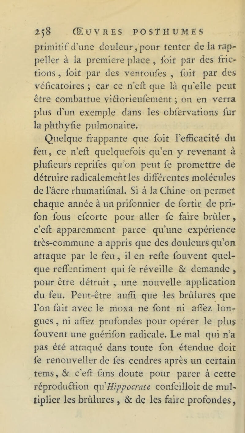 primitif d’une douleur, pour tenter de la rap- peller à la première place , foit par des fric- tions , foit par des ventoufes , foit par des véficatoires ; car ce n’eft que là qu’elle peut être combattue vicïorieufement ; on en verra plus d’un exemple dans les oblervations fur la phthylie pulmonaire. Quelque frappante que foit l’efficacité du feu, ce n’eft quelquefois qu’en y revenant à plufteurs reprifes qu’on peut fe promettre de détruire radicalement les différentes molécules de l’âcre rhumatifmal. Si à la Chine on permet chaque année à un prifonnier de fortir de pri- fon fous efeorte pour aller fe faire brûler, c’eft apparemment parce qu’une expérience très-commune a appris que des douleurs qu’on attaque par le feu, il en reffe fouvent quel- que reff.intiment qui fe réveille & demande , pour être détruit , une nouvelle application du feu. Peut-être auffi que les brûlures que l’on fait avec le moxa ne font ni affez lon- gues , ni affez profondes pour opérer le plus fouvent une guérifon radicale. Le mal qui n’a pas été attaqué dans toute fon étendue doit fe renouveller de fes cendres après un certain tems, & c’eff fans doute pour parer à cette réproduêlion qu’Hippocrate confeilloit de mul- tiplier les brûlures , & de les faire profondes,