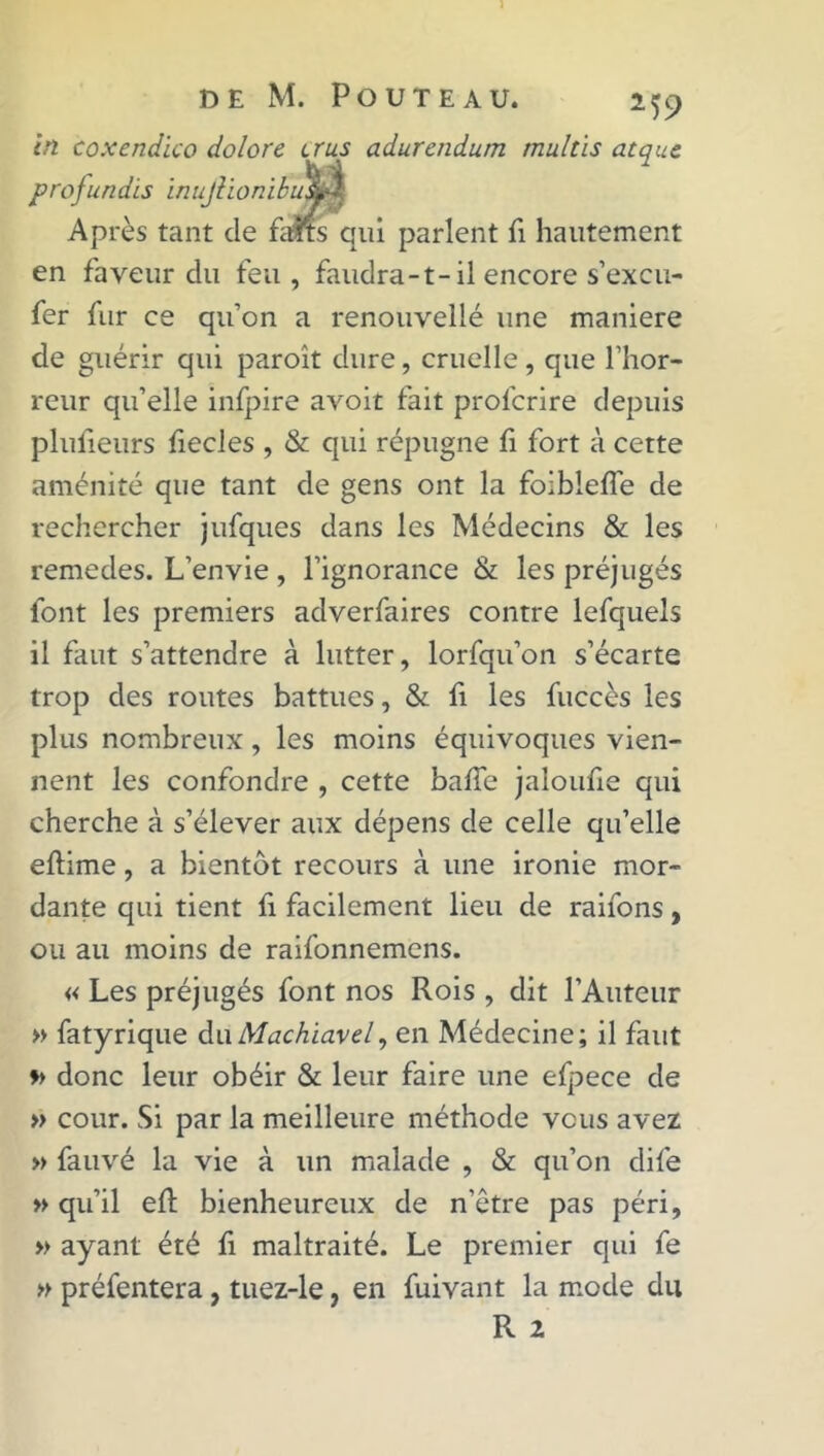 in coxendico dolore crus adurendum mult'is atque Après tant de fatrs qui parlent fi hautement en faveur du feu, faudra-1-il encore s’excu- fer fur ce qu’on a renouvellé une maniéré de guérir qui paroît dure, cruelle, que l’hor- reur qu’elle infpire avoit fait profcrire depuis plulieurs fiecles , & qui répugne fi fort à cette aménité que tant de gens ont la foiblelfe de rechercher jufques dans les Médecins & les remedes. L’envie , l’ignorance & les préjugés font les premiers adverfaires contre lefquels il faut s’attendre à lutter, lorfqu’on s’écarte trop des routes battues, & fi les fuccès les plus nombreux, les moins équivoques vien- nent les confondre , cette balle jaloulie qui cherche à s’élever aux dépens de celle qu’elle eftime, a bientôt recours à une ironie mor- dante qui tient fi facilement lieu de raifons, ou au moins de raifonnemens. « Les préjugés font nos Rois , dit l’Auteur » fatyrique du Machiavel, en Médecine; il faut » donc leur obéir & leur faire une elpece de » cour. Si par la meilleure méthode vous avez » fauve la vie à un malade , & qu’on dife » qu’il eR bienheureux de n’être pas péri, » ayant été fi maltraité. Le premier qui fe » préfentera, tuez-le, en fuivant la mode du