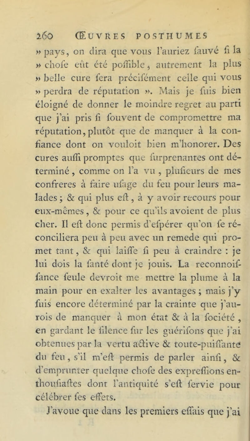 » pays, on dira que vous l’auriez fauvé fi la » ehofe eût été poiTible, autrement la plus » belle cure fera précifément celle qui vous » perdra de réputation ». Mais je fuis bien éloigné de donner le moindre regret au parti que j’ai pris li fouvent de compromettre ma réputation, plutôt que de manquer à la con- fiance dont on vouloit bien m’honorer. Des cures aufïi promptes que furprenantes ont dé- terminé , comme on l’a vu , plufieurs de mes confrères à faire ufage du feu pour leurs ma- lades ; & qui plus eft , à y avoir recours pour eux-mêmes, & pour ce qu’ils avoient de plus cher. Il eft donc permis d’efpérer qu’on fe ré- conciliera peu à peu avec un remede qui pro- met tant, & qui laiffe fi peu à craindre : je lui dois la fanté dont je jouis. La reconnoif- fance feule devroit me mettre la plume à la main pour en exalter les avantages ; mais j’y fuis encore déterminé par la crainte que j’au- rois de manquer à mon état & à la fociété , en gardant le fdence fur les guérifons que j'ai obtenues par la vertu a&ive & toute-puiffante du feu, s’il m’ef: permis de parler ainfi, & d’emprunter quelque chofe des exprefîions en- thoufiaftes dont l’antiquité s’efl fervie pour célébrer fes effets. J’avoue que dans les premiers efîais que j’ai