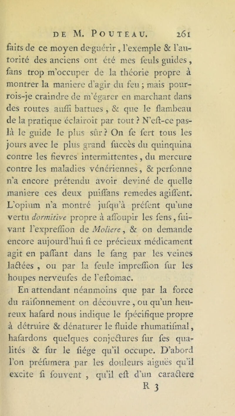 faits de ce moyen de-guérir , l’exemple & l’au- torité des anciens ont été mes feuls guides, fans trop m’occuper de la théorie propre à montrer la maniéré d'agir du feu ; mais pour- rois-je craindre de m’égarer en marchant dans des routes aufïï battues , & que le flambeau de la pratique éclairoit par tout ? N’efl-ce pas- là le guide le plus sûr? On fe fert tous les jours avec le plus grand fuccès du quinquina contre les fevres intermittentes, du mercure contre les maladies vénériennes, & perfonne n’a encore prétendu avoir deviné de quelle maniéré ces deux puiffans remedes agiffent. L’opium n’a montré jufqu’à préfent qu’une vertu dormitive propre à afîoupir les fens, fui- vant l’expreflion de Molïere, & on demande encore aujourd’hui fi ce précieux médicament agit en pafTant dans le fang par les veines la&ées , ou par la feule imprefîion fur les houpes nerveufes de l'efïomac. En attendant néanmoins que par la force du raifonnement on découvre , ou qu’un heu- reux hafard nous indique le fpécifique propre à détruire & dénaturer le fluide rhumatifmal, hafardons quelques conje&ures fur fes qua- lités & fur le fiége qu’il occupe. D’abord l’on préfumera par les douleurs aiguës qu’il excite fi fouvent , qu’il eft d’un caraftere R 3