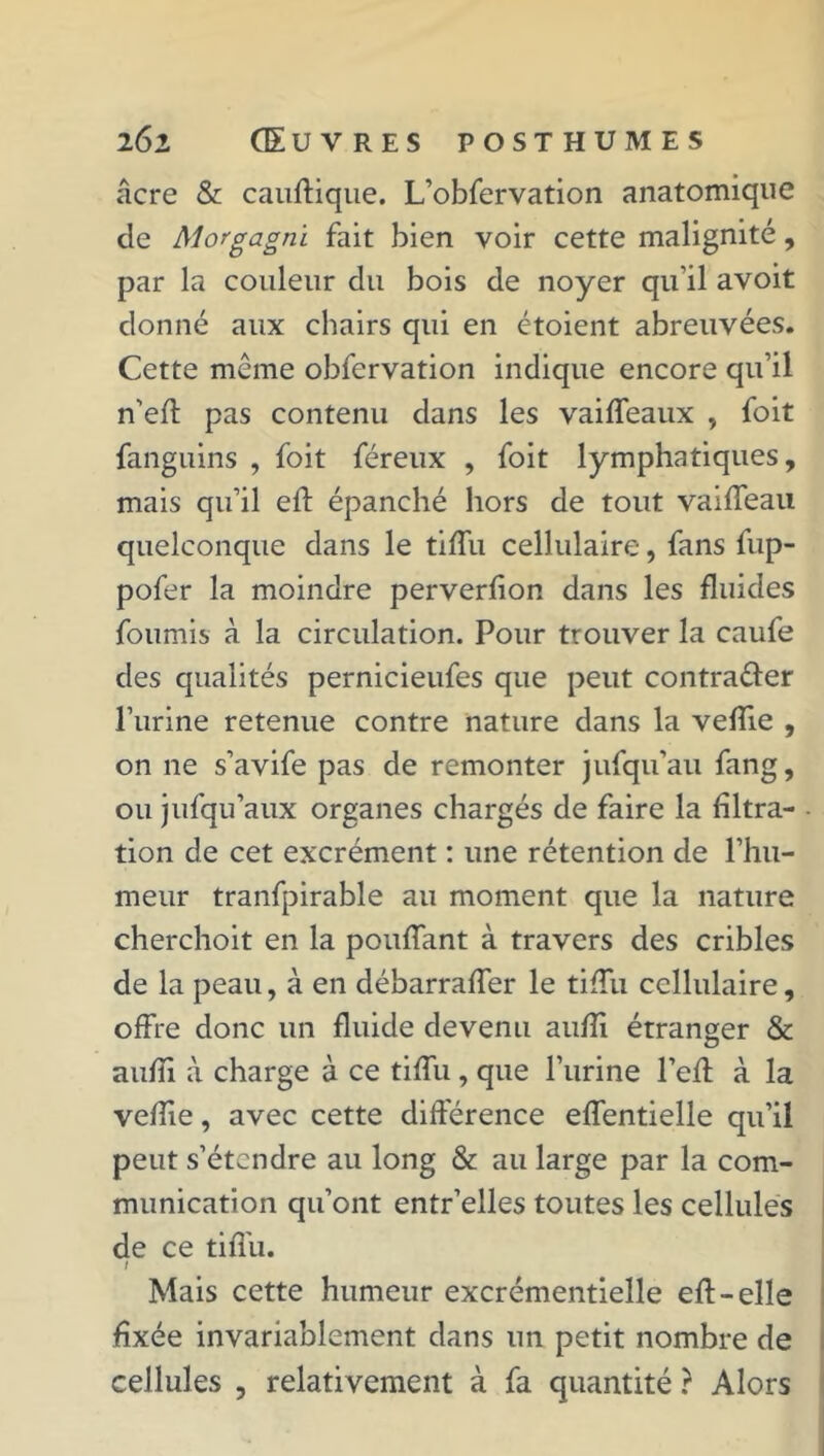 âcre & cauftique. L’obfervation anatomique de Morgagni fait bien voir cette malignité, par la couleur du bois de noyer qu’il avoit donné aux chairs qui en étoient abreuvées. Cette meme obfervation indique encore qu’il n'eft pas contenu dans les vaiffeaux , foit fanguins , foit féreux , foit lymphatiques, mais qu’il eft épanché hors de tout vaiffeau quelconque dans le tiffu cellulaire, fans fup- pofer la moindre perverfion dans les fluides fournis à la circulation. Pour trouver la caufe des qualités pernicieufes que peut contrarier l’urine retenue contre nature dans la vefîie , on ne s’avife pas de remonter jufqu’au fang, ou jufqu’aux organes chargés de faire la filtra- tion de cet excrément : une rétention de l’hu- meur tranfpirable au moment que la nature cherchoit en la pouffant à travers des cribles de la peau, à en débarraffer le tiffu cellulaire, offre donc un fluide devenu aufîi étranger & aufli à charge à ce tiffu , que l’urine l’efl à la veflie, avec cette différence effentielle qu’il peut s’étendre au long & au large par la com- munication qu’ont entr’elles toutes les cellules de ce tiffu. / Mais cette humeur excrémentielle efl-elle fixée invariablement dans un petit nombre de cellules , relativement à fa quantité ? Alors