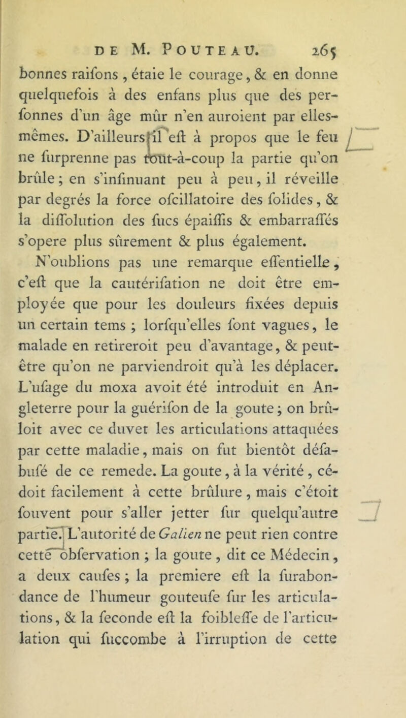 bonnes raifons , étaie le courage, & en donne quelquefois à des enfans plus que des per- Tonnes d’un âge mûr n’en auroient par elles- mêmes. D’ailleursjil efl à propos que le feu ne furprenne pas roüt-à-coup la partie qu’on brûle ; en s’infinuant peu à peu, il réveille par degrés la force ofcilîatoire des folides, & la diffoliition des fucs épaifiis & embarrafïes s’opère plus sûrement & plus également. N’oublions pas une remarque effentielle, c’efl; que la cautérifation ne doit être em- ployée que pour les douleurs fixées depuis un certain tems ; lorfqu’elles font vagues, le malade en retireroit peu d’avantage, & peut- être qu’on ne parviendroit qu’à les déplacer. L’ufage du rnoxa avoit été introduit en An- gleterre pour la guérifon de la goûte ; on brû- loit avec ce duvet les articulations attaquées par cette maladie, mais on fut bientôt défa- bufé de ce remede. La goûte, à la vérité , cé- doit facilement à cette brûlure, mais c’étoit fouvent pour s’aller jetter fur quelqu’autre partie. L’autorité de Galien ne peut rien contre cette ' obfervation ; la goûte , dit ce Médecin , a deux caufes ; la première eft la furabon- dance de l'humeur gouteufe fur les articula- tions, & la fécondé efl la foibleffe de l’articu- lation qui fuccombe à l’irruption de cette