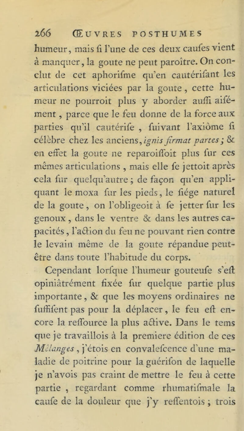 humeur, mais fi l’une de ces deux caufes vient à manquer, la goûte ne peut paroître. On con- clut de cet aphorifme qu’en cautérifant les articulations viciées par la goûte, cette hu- meur ne pourroit plus y aborder aufîi aifé- ment, parce que le feu donne de la force aux parties qu’il cautérife , fuivant l’axiome fi célèbre chez les anciens, ignis firmat partes ; & en effet la goûte ne reparoiffoit plus fur ces mêmes articulations , mais elle fe jettoit après cela fur quelqu’autre ; de façon qu’en appli- quant le moxa fur les pieds, le fiége naturel de la goûte , on l’obligeoit à fe jetter fur les genoux , dans le ventre & dans les autres ca- pacités , l’a&ion du feu ne pouvant rien contre le levain même de la goûte répandue peut- être dans toute l’habitude du corps. Cependant lorfque rhumeur gouteufe s’eft opiniâtrément fixée fur quelque partie plus importante, & que les moyens ordinaires ne fuffifent pas pour la déplacer, le feu eff en- core la reffource la plus active. Dans le tems que je travaillois à la première édition de ces Mélanges , j’étois en convalefcence d’une ma- ladie de poitrine pour la guérifon de laquelle je n’avois pas craint de mettre le feu à cette partie , regardant comme rhumatifmale la caufe de la douleur que j’y reffentois ; trois