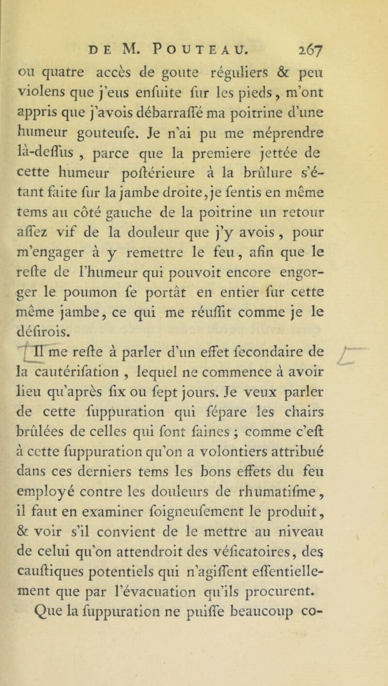 ou quatre accès de goûte réguliers & peu violens que j’eus enfuite fur les pieds, m’ont appris que j’avois débarraffé ma poitrine d’une humeur gouteufe. Je n’ai pu me méprendre là-deffus , parce que la première jettée de cette humeur poftérieure à la brûlure s’é- tant faite fur la jambe droite, je fentis en même tems au côté gauche de la poitrine un retour a fiez vif de la douleur que j’y avois , pour m’engager à y remettre le feu, afin que le refie de l’humeur qui pouvoit encore engor- ger le poumon fe portât en entier fur cette même jambe, ce qui me réuflit comme je le défirois. Il me refie à parler d’un effet fecondaire de la cautérifation , lequel ne commence à avoir lieu qu’après fix ou fept jours. Je veux parler de cette fuppuration qui fépare les chairs brûlées de celles qui font faines ; comme c’efl à cette fuppuration qu’on a volontiers attribué dans ces derniers tems les bons effets du feu employé contre les douleurs de rhumatifme, il faut en examiner foigneufement le produit, & voir s’il convient de le mettre au niveau de celui qu’on attendroit des véficatoires, des caufliques potentiels qui n’agiffent effentielle- ment que par l’évacuation qu’ils procurent. Que la fuppuration ne puiffe beaucoup co-