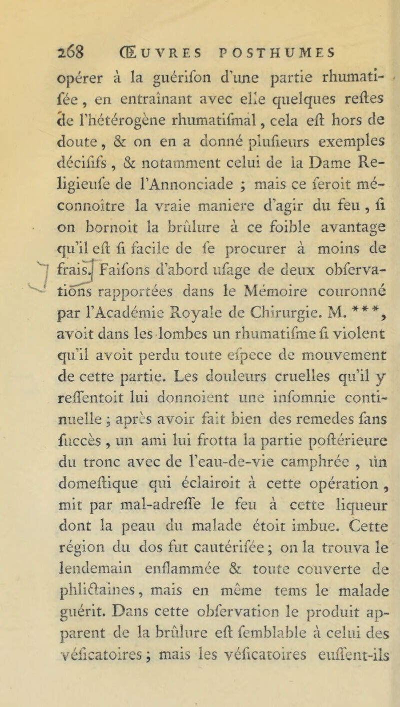 opérer à la guérifon d'une partie rhumati- - fée, en entraînant avec elle quelques relies de l’hétérogène rhumatifmal, cela ed hors de doute, & on en a donné piufieurs exemples décififs , & notamment celui de ia Dame Re- ligieufe de l’Annonciade ; mais ce feroit mé- connoître la vraie maniéré d’agir du feu , li on hornoit la brûlure à ce foible avantage qu’il ed fi facile de le procurer à moins de frais.] Faifons d’abord ufage de deux obferva- tiohs rapportées dans le Mémoire couronné par l’Académie Royale de Chirurgie. M. **% avoit dans les lombes un rhumatidne fi violent qu’il avoit perdu toute efpece de mouvement de cette partie. Les douleurs cruelles qu’il y redentoit lui donnoient une infomnie conti- nuelle ; après avoir fait bien des remedes fans fiiccès , un ami lui frotta la partie podérieure du tronc avec de l’eau-de-vie camphrée , lin domedique qui éclairoit à cette opération , mit par mal-adrede le feu à cette liqueur dont la peau du malade étoit imbue. Cette région du dos fut cautérifée ; on la trouva le lendemain enflammée & toute couverte de phliélaines, mais en même tems le malade guérit. Dans cette obfervation le produit ap- parent de la brûlure ed femblable à celui des vélîcatoires ; mais les véficatoires eudent-ils