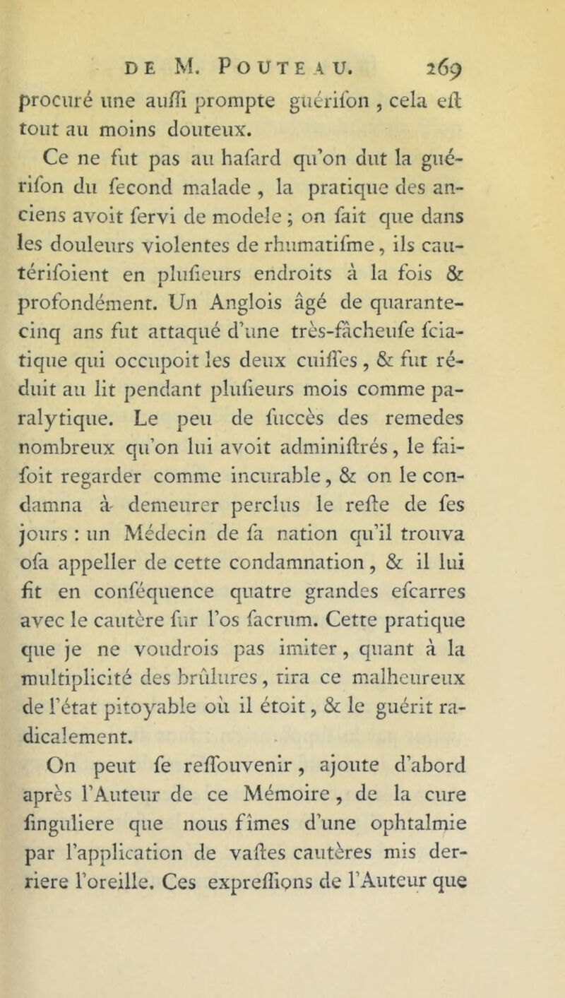 procuré une aufîî prompte gtiérifon , cela efl tout au moins douteux. Ce ne fut pas au hafard qu’on dut la gué- rifon du fécond malade , la pratique des an- ciens avoit fervi de modèle ; on fait que dans les douleurs violentes de rhumatifme, ils cau- térifoient en plufieurs endroits à la fois & profondément. Un Anglois âgé de quarante- cinq ans fut attaqué d’une très-fâcheufe fcia- tique qui occupoit les deux ciiifles , & fut ré- duit au lit pendant plufieurs mois comme pa- ralytique. Le peu de fuccès des remedes nombreux qu’on lui avoit adminiftrés, le fai- foit regarder comme incurable, & on le con- damna à' demeurer perclus le refie de fes jours : un Médecin de fa nation qu’il trouva ofa appeller de cette condamnation, & il lui fît en conféquence quatre grandes efcarres avec le cautère fur l’os facrum. Cette pratique que je ne voudrois pas imiter, quant à la multiplicité des brûlures, tira ce malheureux de l’état pitoyable où il étoit, & le guérit ra- dicalement. On peut fe reffouvenir, ajoute d’abord après l’Auteur de ce Mémoire , de la cure finguliere que nous fîmes d’une ophtalmie par l’application de valles cautères mis der- rière l’oreille. Ces expreflions de l’Auteur que
