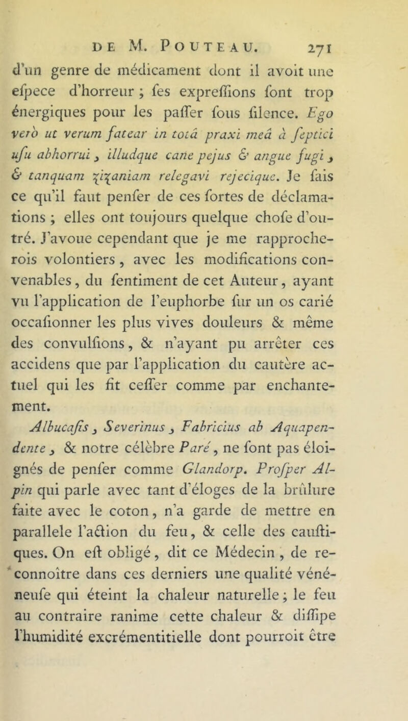 d’un genre de médicament dont il avoit une efpece d’horreur ; Tes exprefïions font trop énergiques pour les paffer fous filence. Ego veto ut verum fatear in toiâ praxi meâ à feptici ufu abhorrui _> illudque cane pejus & angue fugi & tanquam •qi^aniam relcgavi rejeciquc. Je fais ce qu’il faut penfer de ces fortes de déclama- tions ; elles ont toujours quelque chofe d’ou- tré. J’avoue cependant que je me rapprochc- rois volontiers , avec les modifications con- venables , du fentiment de cet Auteur, ayant vu l’application de l’euphorbe fur un os carié occafionner les plus vives douleurs & même des convulfions, & n’ayant pu arrêter ces accidens que par l’application du cautère ac- tuel qui les fit ceffer comme par enchante- ment. Albucajis j Severinus Fabrïcius ab Aquapen- dente , & notre célèbre Paré, ne font pas éloi- gnés de penfer comme Glandorp. Profper Al- pin qui parle avec tant d'éloges de la brûlure faite avec le coton, n’a garde de mettre en parallèle l’aétion du feu, & celle des caufti- ques. On eft obligé, dit ce Médecin , de re- connoître dans ces derniers une qualité véné- neufe qui éteint la chaleur naturelle ; le feu au contraire ranime cette chaleur & diflipe l'humidité excrémentitielle dont pourroit être