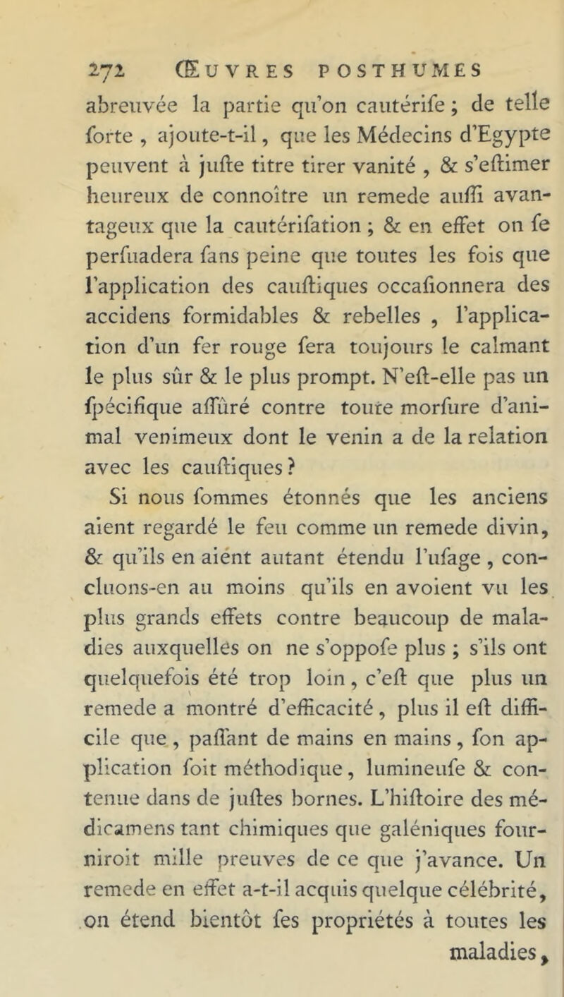 abreuvée la partie qu’on cautérife ; de telle forte , ajoute-t-il, que les Médecins d’Egypte peuvent à jufre titre tirer vanité , & s’eftimer heureux de connoître un remede auffi avan- tageux que la cautérifation ; & en effet on fe perfuadera fans peine que toutes les fois que l’application des cauftiques occafionnera des accidens formidables & rebelles , l’applica- tion d’un fer rouge fera toujours le calmant le plus sûr & le plus prompt. N’eft-elle pas un fpécifîque affùré contre toute morfure d’ani- mal venimeux dont le venin a de la relation avec les caufliques ? Si nous fommes étonnés que les anciens aient regardé le feu comme un remede divin, & qu’ils en aient autant étendu l’ufage , con- cluons-en au moins qu’ils en avoient vu les plus grands effets contre beaucoup de mala- dies auxquelles on ne s’oppofe plus ; s’ils ont quelquefois été trop loin, c’efl: que plus un remede a montré d’efficacité, plus il eft diffi- cile que , paffant de mains en mains, fon ap- plication foit méthodique, lumineufe & con- tenue dans de julfes bornes. L’hiftoire des mé- dicamens tant chimiques que galéniques four- niroit mille preuves de ce que j’avance. Un remede en effet a-t-il acquis quelque célébrité, on étend bientôt fes propriétés à toutes les maladies %