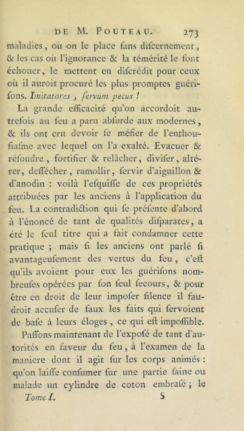 maladies, oii on le place fans difcernement , & les cas où l’ignorance & la témérité le font échouer, le mettent en difcrédit pour ceux où il auroit procuré les plus promptes guéri- fons. Imitatores fervum pecus ! La grande efficacité qu’on accordoit au- trefois au feu a paru abfurde aux modernes, & ils ont cru devoir fe méfier de l’enthou- fiafme avec lequel on l’a exalté. Evacuer & réfoudre , fortifier & relâcher, divifer, alté- rer, cleffécher, ramollir, fervir d’aiguillon & d’anodin : voilà l’efquiffe de ces propriétés attribuées par les anciens à l’application du feu. La contradi&ion qui fe préfente d’abord à l’énoncé de tant de qualités difparates, a été le feul titre qui a fait condamner cette pratique ; mais fi les anciens ont parlé fi avantageufement des vertus du feu, c’efi: qu’ils avoient pour eux les guérifons nom- breufes opérées par l'on feul fecours, & pour être en droit de leur impofer filence il fau- droit accufer de faux les faits qui fervoient de bafe à leurs éloges , ce qui eft impoffible. Paflons maintenant de l’expofé de tant d’au- torités en faveur du feu, à l’examen de la maniéré dont il agit fur les corps animés : qu’on laiffie confumer fur une partie faine ou malade un cylindre de coton embrafé ; le Tome I. S