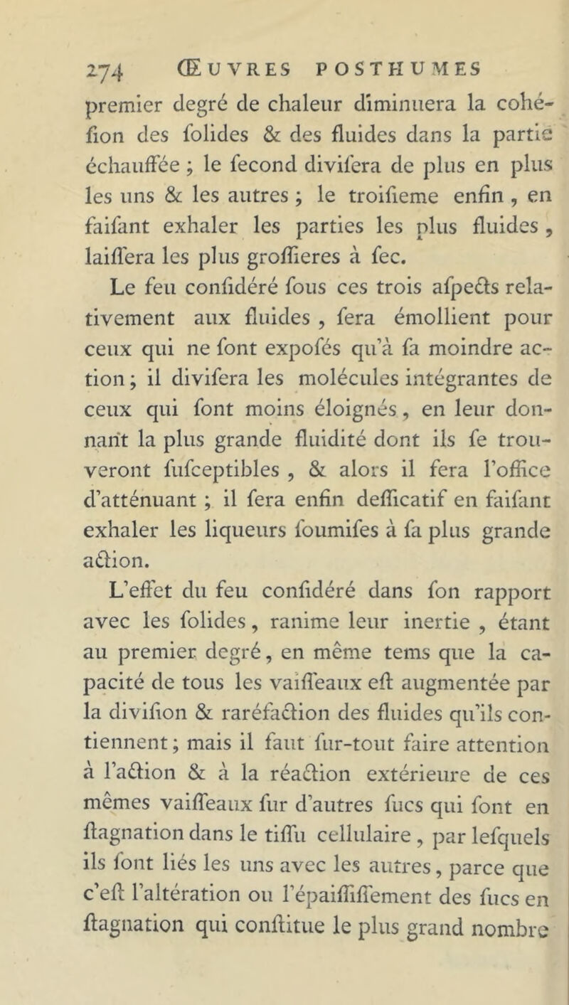 premier degré cle chaleur diminuera la cohé- fion des folides & des fluides dans la partie échauffée ; le fécond divil'era de plus en plus les uns & les autres ; le troifleme enfin , en faifant exhaler les parties les plus fluides , laiffera les plus groflieres à fec. Le feu confidéré fous ces trois afpe&s rela- tivement aux fluides , fera émollient pour ceux qui ne font expofés qu’à fa moindre ac- tion ; il divifera les molécules intégrantes de ceux qui font moins éloignés, en leur don- nant la plus grande fluidité dont ils fe trou- veront fufceptibles , & alors il fera l'office d’atténuant ; il fera enfin deflicatif en faifant exhaler les liqueurs foumifes à fa plus grande aêtion. L’effet du feu confidéré dans fon rapport avec les folides, ranime leur inertie , étant au premier degré, en même tems que la ca- pacité de tous les vaiffeaux eft augmentée par la diviflon & raréfaction des fluides qu’ils con- tiennent ; mais il faut fur-tout faire attention à l’a&ion & à la réa&ion extérieure de ces mêmes vaiffeaux fur d’autres fucs qui font en flagnation dans le tiflu cellulaire , par lefquels ils font liés les uns avec les autres, parce que c’eff l’altération ou l’épaiflifîement des fucs en flagnation qui conftitue le plus grand nombre