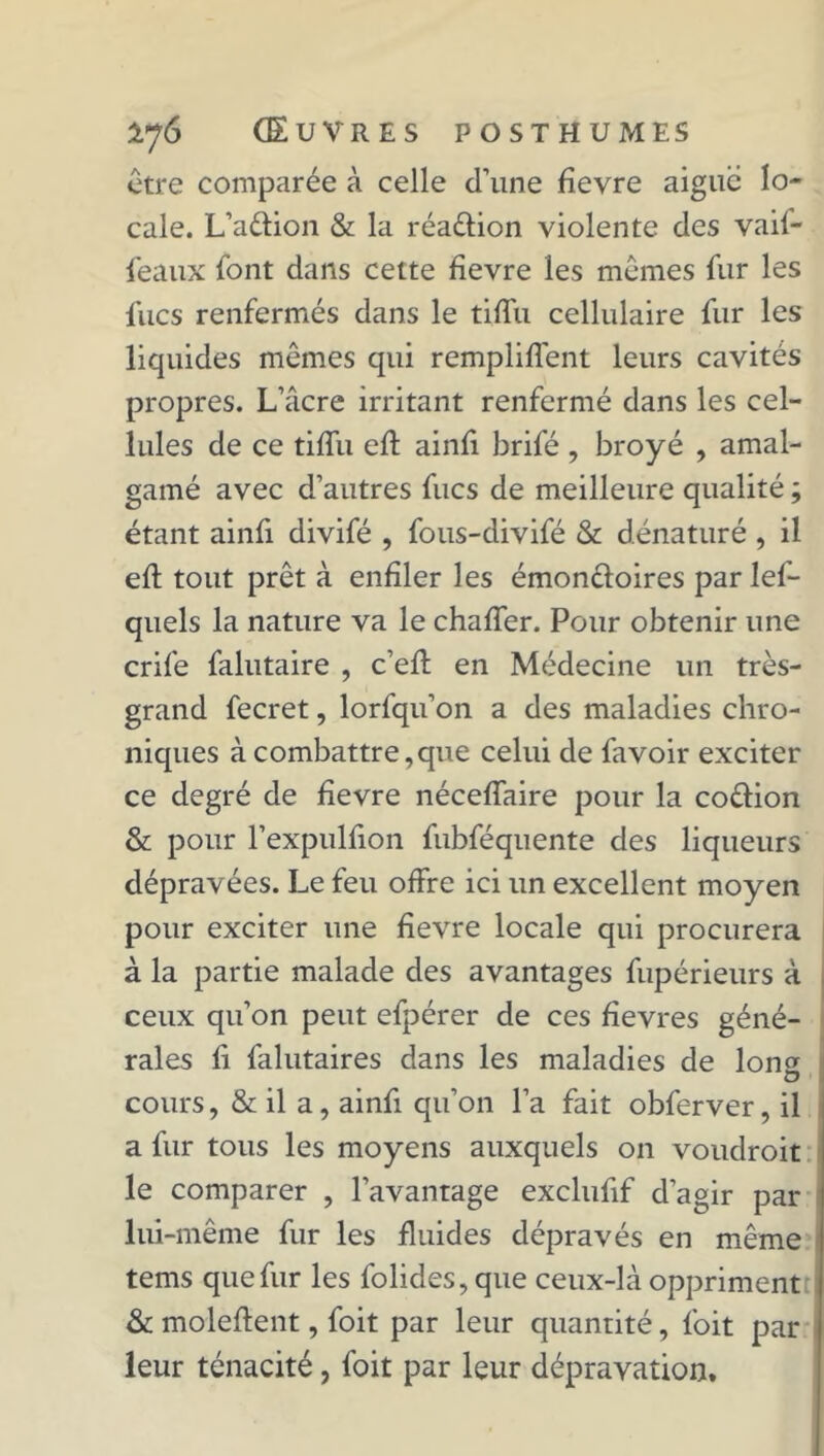 être comparée à celle d’une fievre aigue lo- cale. L’adion & la réadion violente des vaif- feaux font dans cette fievre les mêmes fur les flics renfermés dans le tiffu cellulaire fur les liquides mêmes qui remplirent leurs cavités propres. L’âcre irritant renfermé dans les cel- lules de ce tiffu efl ainfi brifé, broyé , amal- gamé avec d’autres fucs de meilleure qualité ; étant ainfi divifé , fous-divifé & dénaturé , il efl tout prêt à enfiler les émondoires par les- quels la nature va le chaffer. Pour obtenir une crife falutaire , c’efl en Médecine un très- grand fecret, lorfqu’on a des maladies chro- niques à combattre,que celui de favoir exciter ce degré de fievre néceffaire pour la codion & pour l’expulfion fubféquente des liqueurs dépravées. Le feu offre ici un excellent moyen pour exciter une fievre locale qui procurera à la partie malade des avantages fupérieurs à ceux qu’on peut efpérer de ces fîevres géné- rales fi falutaires dans les maladies de lon^ O cours, & il a, ainfi qu’on l’a fait obferver, il a fur tous les moyens auxquels on voudroit le comparer , l’avantage exclufif d’agir par lui-même fur les fluides dépravés en même tems que fur les folides,que ceux-là oppriment & moleftent, foit par leur quantité, l’oit par leur ténacité, foit par leur dépravation.