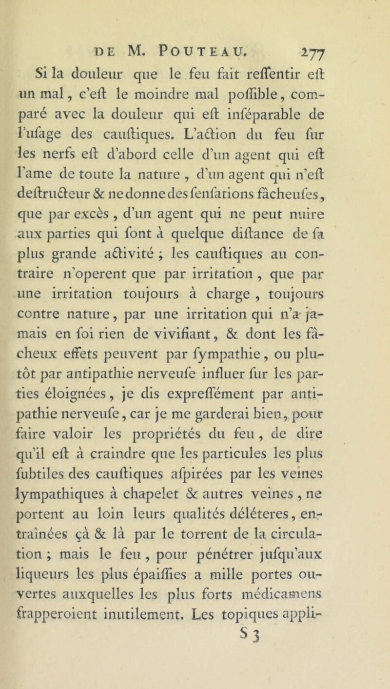 Si la douleur que le feu fait reflentir eft un mal, c’ell le moindre mal poflible, com- paré avec la douleur qui eft inféparable de l’ufage des cauftiques. L’a&ion du feu fur les nerfs eft d’abord celle d’un agent qui eft l’ame de toute la nature , d’un agent qui n’eft deftru&eur & ne donne des fenlations facheufes, que par excès , d’un agent qui ne peut nuire aux parties qui font à quelque diftance de fa plus grande activité ; les cauftiques au con- traire n’operent que par irritation , que par une irritation toujours à charge , toujours contre nature, par une irritation qui n’a ja- mais en foi rien de vivifiant, & dont les fâ- cheux effets peuvent par fympathie, ou plu- tôt par antipathie nerveufe influer fur les par- ties éloignées, je dis expreftément par anti- pathie nerveufe, car je me garderai bien, pour faire valoir les propriétés du feu , de dire qu’il eft à craindre que les particules les plus fubtiles des cauftiques afpirées par les veines lympathiques à chapelet & autres veines , ne portent au loin leurs qualités délétères, en- traînées çà & là par le torrent de la circula- tion ; mais le feu , pour pénétrer jufqu’aux liqueurs les plus épaiffies a mille portes ou- vertes auxquelles les plus forts médicamens frapperoient inutilement. Les topiques appli- S3