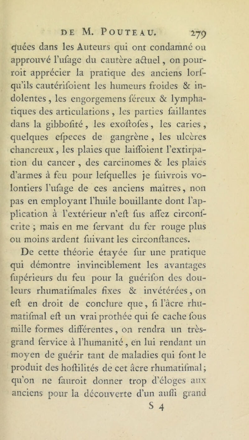quées dans les Auteurs qui ont condamné ou approuvé l’ufage du cautère aétuel, on pour- roit apprécier la pratique des anciens lors- qu'ils cautérifoient les humeurs froides & in- dolentes , les engorgemens Séreux & lympha- tiques des articulations , les parties Saillantes dans la gibboSité, les exoftofes , les caries , quelques eSpeces de gangrène , les ulcères chancreux, les plaies que laiffoient l’extirpa- tion du cancer , des carcinomes & les plaies d’armes à feu pour lefquelles je Suivrois vo- lontiers l’ufage de ces anciens maîtres, non pas en employant l’huile bouillante dont l’ap- plication à l’extérieur n’eft fus affez circonf- crite ; mais en me Servant du fer rouge plus ou moins ardent Suivant les circonftances. De cette théorie étayée Sur une pratique qui démontre invinciblement les avantages Supérieurs du feu pour la guérifon des dou- leurs rhumatiSmales fixes & invétérées, on eft en droit de conclure que, Si l’âcre rhu- matifmal eft un vrai prothée qui Se cache Sous mille formes différentes, on rendra un très- grand fervice à l’humanité, en lui rendant un moyen de guérir tant de maladies qui font le produit des hoftilités de cet âcre rhumatifmal ; qu’on ne fauroit donner trop d’éloges aux anciens pour la découverte d’un aufîi grand S 4