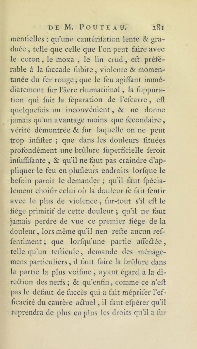mentielles : qu’une cautérifation lente & gra- duée , telle que celle que l’on peut faire avec le coton, le moxa , le lin crud, elt préfé- rable à la faccade fubite, violente & momen- tanée du fer rouge; que le feu agiftant immé- diatement fur l’âcre rhumatifmal , la fuppura- tion qui fuit la féparation de l’efcarre , eft quelquefois un inconvénient, & ne donne jamais qu'un avantage moins que fecondaire , vérité démontrée & fur laquelle on ne peut trop infifter ; que dans les douleurs fituées profondément une brûlure fuperficielle feroit infuffifante , & qu’il ne faut pas craindre d’ap- pliquer le feu en plufieurs endroits lorfque le befoin paroît le demander ; qu’il faut fpécia- lement choifir celui oii la douleur fe fait fentir avec le plus de violence, fur-tout s’il eft le fiége primitif de cette douleur ; qu’il ne faut jamais perdre de vue ce premier fiége de la douleur, lors même qu’il nen relie aucun ref- fentiment ; que lorfqu’une partie affcélée, telle qu’un tefticule, demande des ménage- mens particuliers, il faut faire la brûlure dans la partie la plus voiline , ayant égard à la di- rection des nerfs ; & qu’enfin, comme ce n’eft pas le défaut de fuccès qui a fait méprifer l’ef- ficacité du cautère aéluel, il faut efpérer qu’il reprendra de plus en plus les droits qu’il a fur