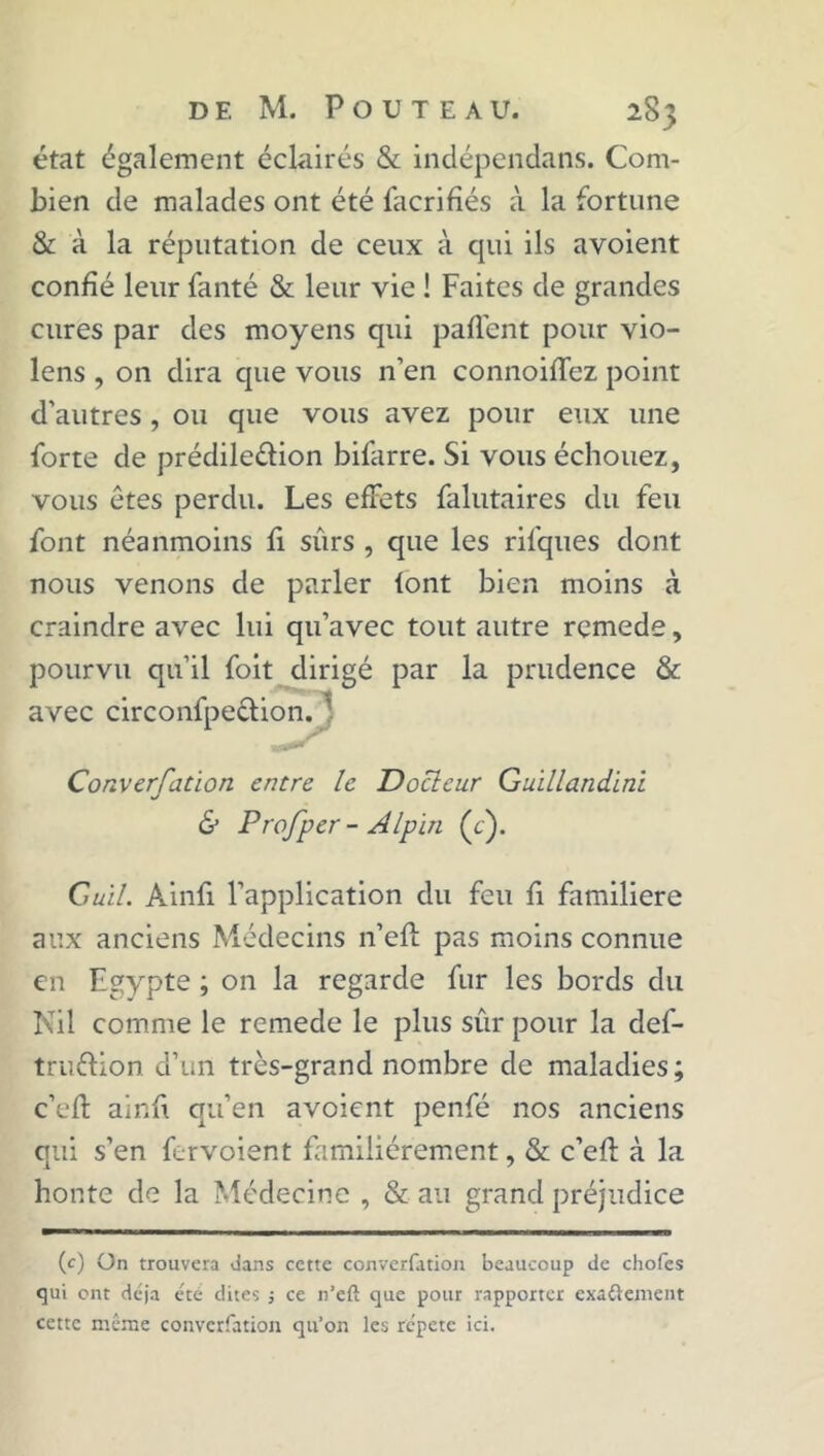état également éclairés & indépendans. Com- bien de malades ont été facrifiés à la fortune & à la réputation de ceux à qui ils avoient confié leur fanté & leur vie ! Faites de grandes cures par des moyens qui partent pour vio- lens , on dira que vous n’en connoifTez point d’autres, ou que vous avez pour eux une forte de prédile&ion bifarre. Si vous échouez, vous êtes perdu. Les effets falutaires du feu font néanmoins fi sûrs , que les ril'ques dont nous venons de parler font bien moins à craindre avec lui qu’avec tout autre remede, pourvu qu’il foit dirigé par la prudence & avec circonfpection.} Converfation encre le Docleur Guillandini & Prof per - Alpin (c). Guil. Ainfi l’application du feu fi familière aux anciens Médecins n’eft pas moins connue en Egypte ; on la regarde fur les bords du Nil comme le remede le plus sûr pour la def- tru&ion d’un très-grand nombre de maladies; c’efl: ainfi qu’en avoient penfé nos anciens qui s’en fervoient familièrement, & c’efl: à la honte de la Médecine , & au grand préjudice (c) On trouvera dans cette converfation beaucoup de chofes qui ont déjà été dites j ce n’eft que pour rapporter exaftenient cette même converfation qu’on les répète ici.