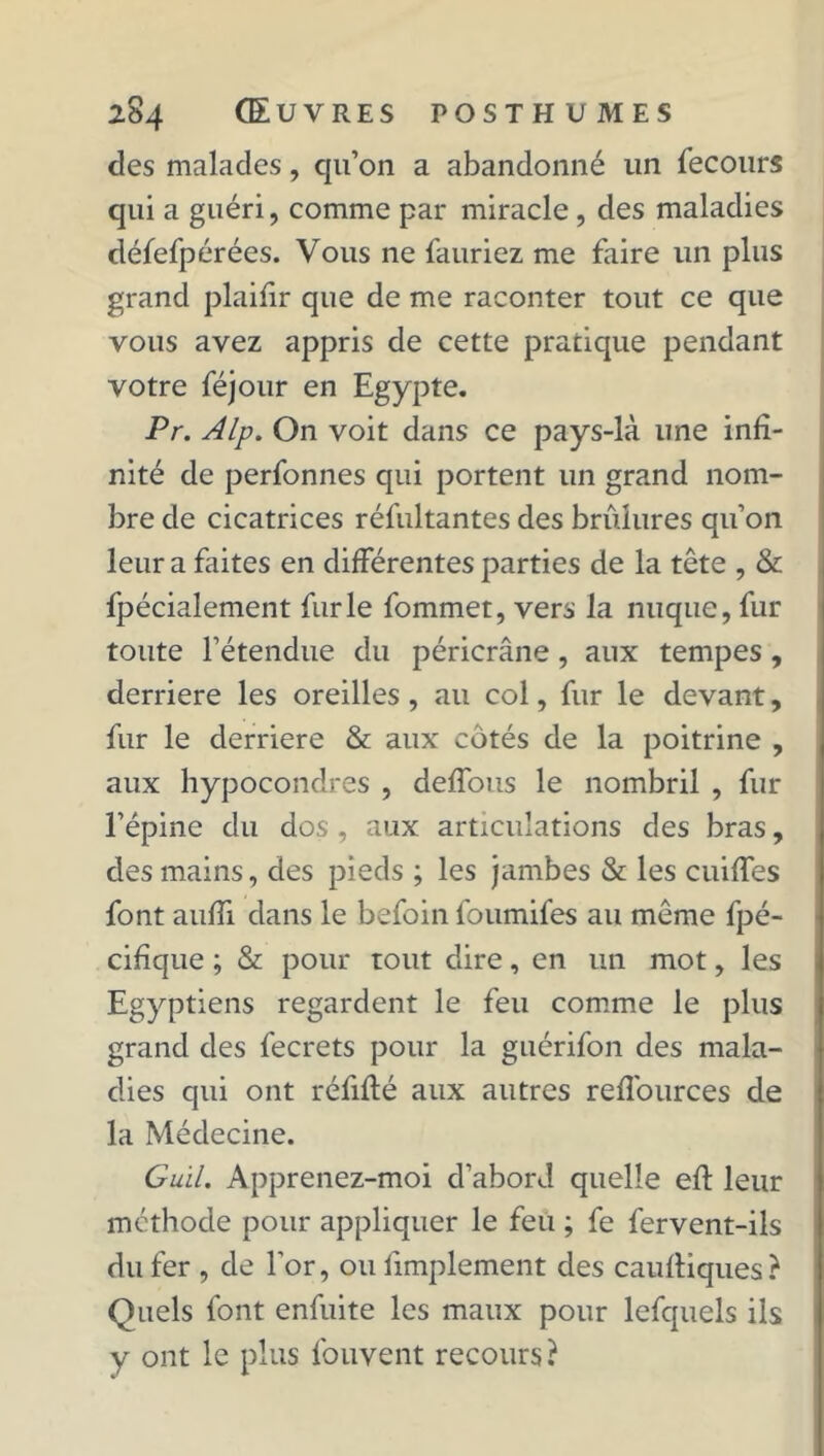 des malades, qu’on a abandonné un fecours qui a guéri, comme par miracle, des maladies défefpérées. Vous ne {auriez me faire un plus grand plaifir que de me raconter tout ce que vous avez appris de cette pratique pendant votre féjour en Egypte. Pr. Alp. On voit dans ce pays-là une infi- nité de perfonnes qui portent un grand nom- bre de cicatrices réfultantes des brûlures qu’on leur a faites en différentes parties de la tête , & fpécialement furie fommet, vers la nuque, fur toute l’étendue du péricrâne, aux tempes, derrière les oreilles, au col, fur le devant, fur le derrière & aux cotés de la poitrine , aux hypocondres , deffous le nombril , fur l’épine du dos , aux articulations des bras, des mains, des pieds ; les jambes & les cuiffes font aufii dans le befoin foumifes au même fpé- cifique ; & pour tout dire, en un mot, les Egyptiens regardent le feu comme le plus grand des fecrets pour la guérifon des mala- dies qui ont réfifté aux autres refl'ources de la Médecine. Guil, Apprenez-moi d’abord quelle efi: leur méthode pour appliquer le feu ; fe fervent-ils du fer , de l’or, ou fimplement des cauffiques? Quels font enfuite les maux pour lefquels ils y ont le plus fouvent recours?