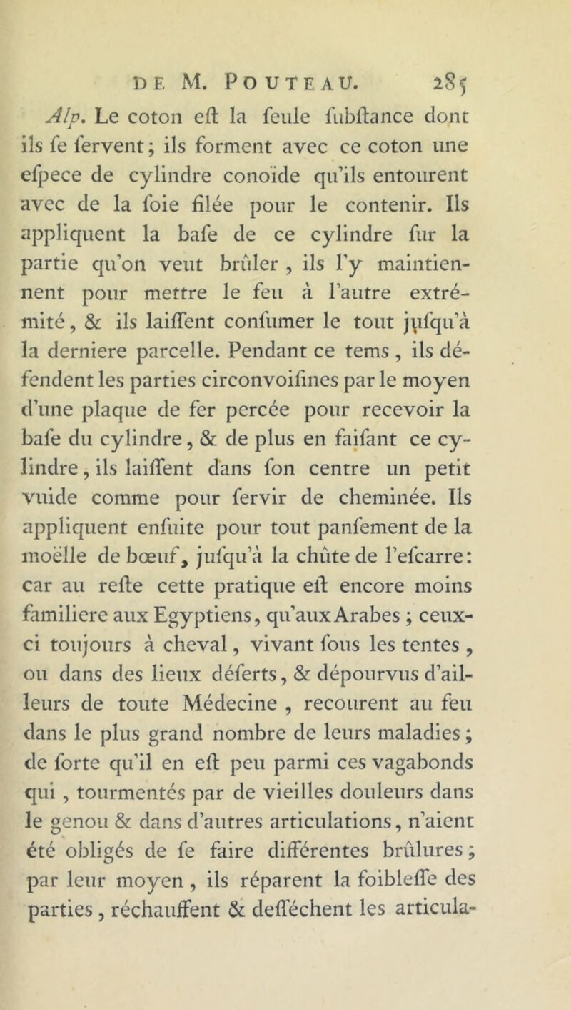 Alp. Le coton efl la feule fubflance dont ils fe fervent ; ils forment avec ce coton une efpece de cylindre conoïde qu’ils entourent avec de la foie filée pour le contenir. Ils applicpient la bafe de ce cylindre fur la partie qu’on veut brider , ils l’y maintien- nent pour mettre le feu à l’autre extré- mité , & ils laiffent confumer le tout jpfqu’à la derniere parcelle. Pendant ce tems , ils dé- fendent les parties circonvoifines par le moyen d’une plaque de fer percée pour recevoir la bafe du cylindre, & de plus en faifant ce cy- lindre , ils laiffent dans fon centre un petit vuide comme pour fervir de cheminée. Ils appliquent enfuite pour tout panfement de la moelle de bœuf, jufqu’à la chute de l’efcarre: car au refie cette pratique ell encore moins familière aux Egyptiens, qu’aux Arabes ; ceux- ci toujours à cheval, vivant fous les tentes , ou dans des lieux déferts, & dépourvus d’ail- leurs de toute Médecine , recourent au feu dans le plus grand nombre de leurs maladies ; de forte qu’il en efl peu parmi ces vagabonds qui , tourmentés par de vieilles douleurs dans le genou & dans d’autres articulations, n’aient été obligés de fe faire différentes brûlures ; par leur moyen , ils réparent la foibleffe des parties , réchauffent & defféchent les articula-