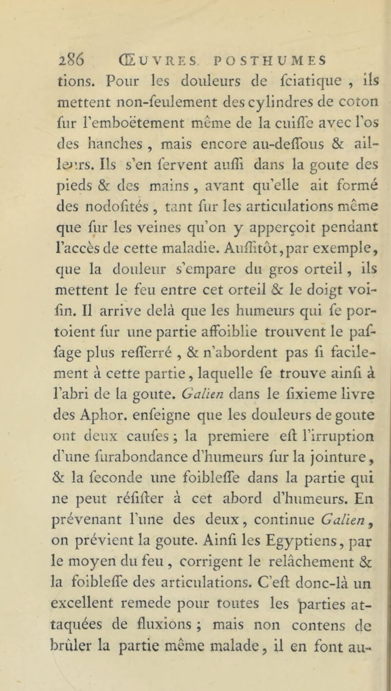 tions. Pour les douleurs de fciatique , ils mettent non-feulement des cylindres de coton fur l’emboëtement meme de la cuiffe avec Fos des hanches , mais encore au-deffous & ail- leurs. Ils s’en fervent aufli dans la goûte des pieds & des mains , avant qu’elle ait formé des nodofités , tant fur les articulations même que fur les veines qu’on y apperçoit pendant l’accès de cette maladie. Aufïitôt,par exemple, que la douleur s’empare du gros orteil, ils mettent le feu entre cet orteil & le doigt voi- fin. Il arrive delà que les humeurs qui fe por- toient fur une partie affaiblie trouvent le paf- fage plus refferré , & n’abordent pas fi facile- ment à cette partie, laquelle fe trouve ainfi à l’abri de la goûte. Galien dans le fixieme livre des Aphor. enfeigne que les douleurs de goûte ont deux caufes ; la première eft l’irruption d’une furabondance d’humeurs fur la jointure, & la fécondé une foibleffe dans la partie qui ne peut réfiffer à cet abord d’humeurs. En prévenant l'une des deux, continue Galien, on prévient la goûte. Ainfi les Egyptiens, par le moyen du feu , corrigent le relâchement & la foibleffe des articulations. C’eff donc-là un excellent remede pour toutes les parties at- taquées de fluxions ; mais non contens de brûler la partie même malade, il en font au-