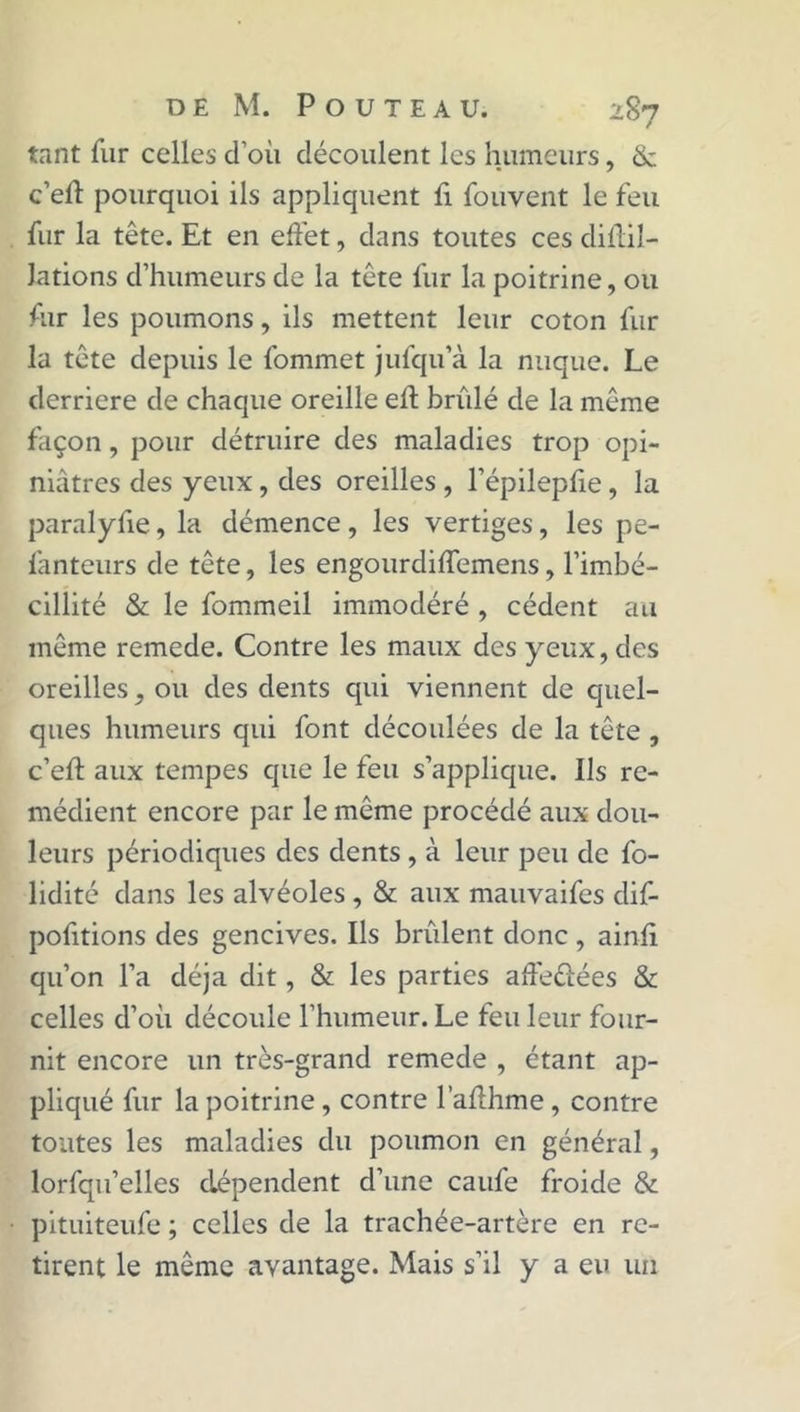 tant fur celles d’où découlent les humeurs, & c’efï pourquoi ils appliquent fi fouvent le feu fur la tête. Et en effet, dans toutes ces diflil- Jations d’humeurs de la tête fur la poitrine, ou fur les poumons, ils mettent leur coton fur la tête depuis le fommet jufqu’à la nuque. Le derrière de chaque oreille efl brûlé de la même façon , pour détruire des maladies trop opi- niâtres des yeux, des oreilles , l’épilepfie, la paralyfie, la démence, les vertiges, les pe- fanteurs de tête, les engourdiffemens, l’imbé- cillité & le fommeil immodéré , cèdent au même remede. Contre les maux des yeux, des oreilles, ou des dents qui viennent de quel- ques humeurs qui font découlées de la tête , c’eft aux tempes que le feu s’applique. Ils re- médient encore par le même procédé aux dou- leurs périodiques des dents , à leur peu de fo- lidité dans les alvéoles, & aux mauvaifes dif- pofitions des gencives. Ils brûlent donc , ainfi qu’on l’a déjà dit, & les parties affectées & celles d’oû découle l’humeur. Le feu leur four- nit encore un très-grand remede , étant ap- pliqué fur la poitrine, contre l’aflhme , contre toutes les maladies du poumon en général, lorfqu’elles dépendent d’une caufe froide & pituiteufe ; celles de la trachée-artère en re- tirent le même avantage. Mais s’il y a eu un