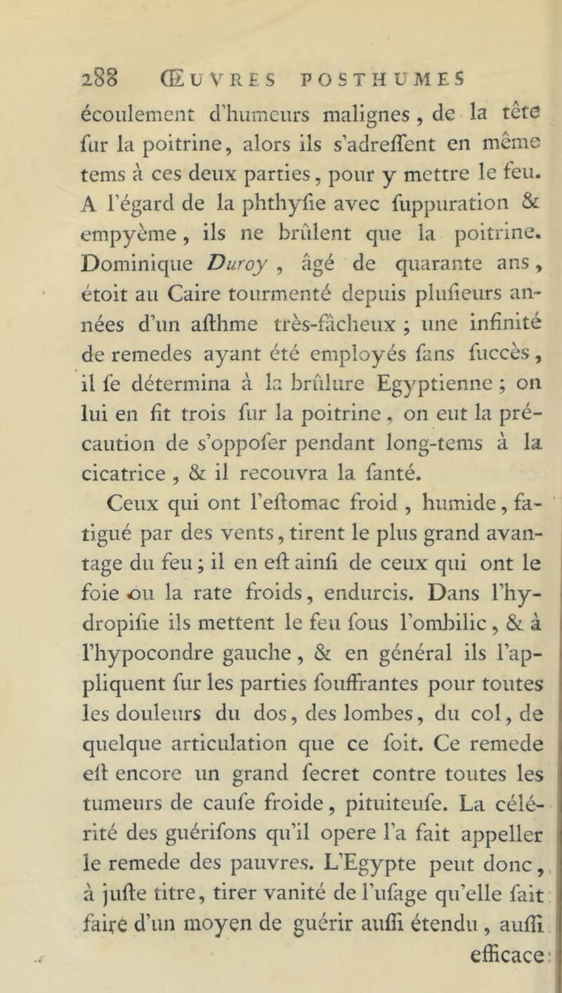 écoulement d’humeurs malignes , de la tête fur la poitrine, alors ils s’adreffent en même tems à ces deux parties, pour y mettre le feu. A l’égard de la phthyfie avec fuppuration & empyème, ils ne brûlent que la poitrine. Dominique Duroy , âgé de quarante ans, étoit au Caire tourmenté depuis plufieurs an- nées d’un afthme très-facheux ; une infinité de remedes ayant été employés fans fuccès, il fe détermina à la brûlure Egyptienne ; on lui en fit trois fur la poitrine , on eut la pré- caution de s’oppofer pendant long-tcms à la cicatrice , & il recouvra la fanté. Ceux qui ont l’eftomac froid , humide, fa- tigué par des vents, tirent le plus grand avan- tage du feu ; il en efi: ainfi de ceux qui ont le foie ou la rate froids, endurcis. Dans l’hy- dropifie ils mettent le feu fous l’ombilic , &. à l’hypocondre gauche, & en général ils l’ap- pliquent fur les parties fouffrantes pour toutes les douleurs du dos, des lombes, du col, de quelque articulation que ce foit. Ce remede ell encore un grand fecret contre toutes les tumeurs de caufe froide, pituiteufe. La célé- rité des guérifons qu’il opéré l’a fait appeller le remede des pauvres. L’Egypte peut donc, à jufte titre, tirer vanité de l’ufage qu’elle fait faire d’un moyen de guérir aufîi étendu , aufii efficace
