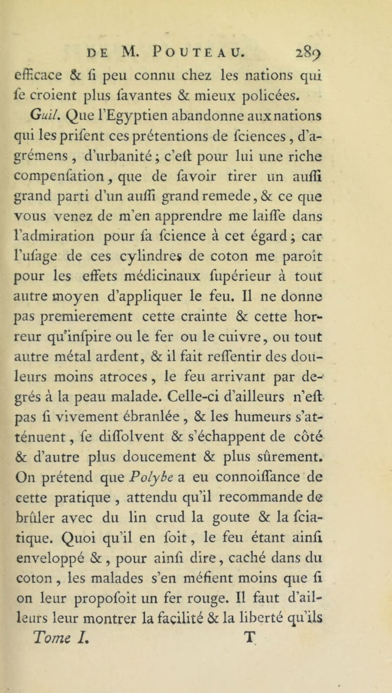 efficace & fi peu connu chez les nations qui le croient plus lavantes & mieux policées. Gui/. Que l’Egyptien abandonne aux nations qui les prifent ces prétentions de fciences , d’a- grémens , d’urbanité ; c’efi pour lui une riche compenfation, que de lavoir tirer un aulîi grand parti d’un aulîi grand remede, & ce que vous venez de m’en apprendre me laide dans l’admiration pour fa fcience à cet égard ; car l’ulage de ces cylindres de coton me paroît pour les effets médicinaux fupérieur à tout autre moyen d’appliquer le feu. Il ne donne pas premièrement cette crainte & cette hor- reur quinfpire ou le fer ou le cuivre, ou tout autre métal ardent, & il fait reffentir des dou- leurs moins atroces, le feu arrivant par de- grés à la peau malade. Celle-ci d’ailleurs n’eft pas fi vivement ébranlée , & les humeurs s’at- ténuent , fe diiïolvent & s’échappent de côté & d’autre plus doucement & plus sûrement. On prétend que Polybe a eu connoiflance de cette pratique , attendu qu’il recommande de brûler avec du lin crud la goûte & la fcia- tique. Quoi qu’il en foit, le feu étant ainfi enveloppé & , pour ainfi dire, caché dans du coton, les malades s’en méfient moins que fi on leur propofoit un fer rouge. Il faut d’ail- leurs leur montrer la facilité & la liberté qu’ils Tome L T