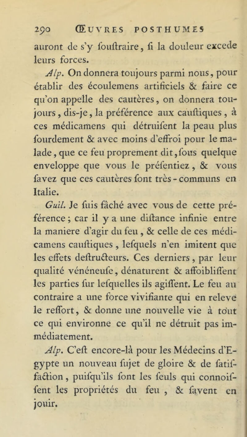 auront de s’y fouftraire, fi la douleur excede leurs forces. Alp. On donnera toujours parmi nous, pour établir des écoulemens artificiels & faire ce qu’on appelle des cautères, on donnera tou- jours , dis-je, la préférence aux càuftiques , à ces médicamens qui détruifent la peau plus fourdement & avec moins d’effroi pour le ma- lade, que ce feu proprement dit,fous quelque enveloppe que vous le préfentiez, & vous favez que ces cautères font très - communs en Italie. Guil. Je fuis fâché avec vous de cette pré- férence ; car il y a une diflance infinie entre la maniéré d’agir du feu , & celle de ces médi- camens càuftiques , lefquels n’en imitent que les effets deftru&eurs. Ces derniers, par leur qualité vénéneufe, dénaturent & affoibliffent les parties fur lefquelles ils agiffent. Le feu au contraire a une force vivifiante qui en releve le reffort, & donne une nouvelle vie à tout ce qui environne ce qu’il ne détruit pas im- médiatement. Alp. C’eft encore-là pour les Médecins d’E- gypte un nouveau fujet de gloire & de fatil- fa&ion, puifqu’ils font les feuls qui connoif- fent les propriétés du feu , & favent en jouir.