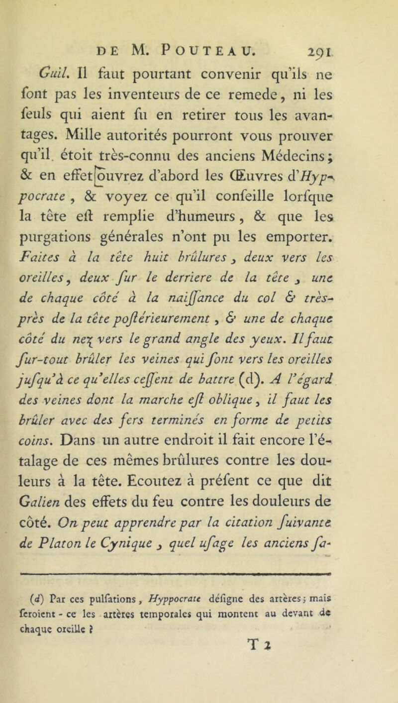 Cuil. Il faut pourtant convenir qu’ils ne font pas les inventeurs de ce remede, ni les feuls qui aient fu en retirer tous les avan- tages. Mille autorités pourront vous prouver qu’il étoit très-connu des anciens Médecins; & en effetfouvrez d’abord les CEuvres d'Hyp^ pocrate , & voyez ce qu’il confeille lorfque la tête eft remplie d’humeurs, & que les purgations générales n’ont pu les emporter. Faîtes cl la tête huit brûlures > deux vers les oreilles, deux fur le derrière de la tête une de chaque côté à la naijjance du col & très- près de la tête poftérieurement, & une de chaque côté du ne\ vers le grand angle des yeux. Il faut fur-tout brûler les veines qui font vers les oreilles jufquà ce qu elles cejjent de battre (d). A Végard des veines dont la marche efi oblique, il faut les brûler avec des fers terminés en forme de petits coins. Dans un autre endroit il fait encore l’é- talage de ces mêmes brûlures contre les dou- leurs à la tête. Ecoutez à préfent ce que dit Galien des effets du feu contre les douleurs de côté. On peut apprendre par la citation fuivante de Platon le Cynique j quel ufage les anciens fa- (d) Par ces pulfations , Hyppocrate délîgne des artères ; mais feroient - ce les artères temporales qui montent au devant de chaque oreille J T 2
