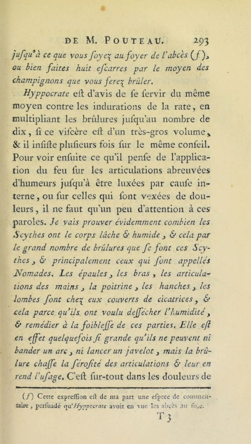 ]ufquà ce que vous foye£ au foyer de Vabcès (/)., ou bien faites huit efcarres par le moyen des champignons que vous fere^ brûler. Hyppocrate eft d’avis de fe fervir du même moyen contre les indurations de la rate, en multipliant les brûlures jufqu’au nombre de dix, li ce vifcère eft d’un très-gros volume % & il infifte plufieurs fois fur le même confeil. Pour voir enfuite ce qu’il penfe de l’applica- tion du feu lur les articulations abreuvées d’humeurs jufqu’à être luxées par caufe in- terne , ou fur celles qui font vexées de dou- leurs , il 11e faut qu’un peu d’attention à ces paroles. Je vais prouver évidemment combien les Scythes ont le corps lâche & humide 3 & cela par le grand nombre de brûlures que fe font ces Scy- thes & principalement ceux qui font appelles Nomades. Les épaules 3 les bras , les articula- tions des mains 3 la poitrine 3 les hanches 3 les lombes font che£ eux couverts de cicatrices, & cela parce qu’ils ont voulu deffécher l’humidité 3 & remédier à la foiblefe de ces parties. Elle cft en effet quelquefois fi grande qu’ils ne peuvent ni bander un arc 3 ni lancer un javelot 3 mais la brû- lure chaffe la férofité des articulations & leur en rend l’ufage. C’eft fur-tout dans les douleurs de (/) Cette exprcflîon cft de ma part une efpcce de commen- taire , perfuadé qu' Hyppccratc avoit en vue les abcès au t'o.c. 3