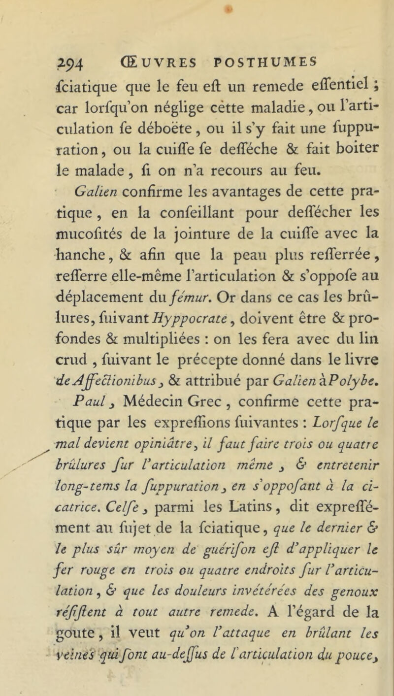 fciatique que le feu eft un remede eflentiel ; car lorfqu’on néglige cètte maladie, ou Farti- culation fe déboëte, ou il s’y fait une fuppu- ration, ou la cuifle fe defleche & fait boiter le malade, fi on n’a recours au feu. Galien confirme les avantages de cette pra- tique , en la confeillant pour deflecher les mucofités de la jointure de la cuifle avec la hanche, & afin que la peau plus reflerrée, reflerre elle-même l’articulation & s’oppofe au déplacement du fémur. Or dans ce cas les brû- lures, fuivant Iiyppocrate, doivent être & pro- fondes & multipliées : on les fera avec du lin crud , fuivant le précepte donné dans le livre de Affeclionibus 3 & attribué par Galien hPolybe. Paul j Médecin Grec , confirme cette pra- tique par les expreflions fuivantes : Lorfque le mal devient opiniâtre, il faut faire trois ou quatre brûlures fur Varticulation meme j & entretenir long-tems la fuppuration 3 en s oppofant à la ci- catrice. Celfe parmi les Latins, dit exprefle- ment au fujet de la fciatique, que le dernier & le plus sur moyen de guérifon efi d'appliquer le fer rouge en trois ou quatre endroits fur l'articu- lation , & que les douleurs invétérées des genoux réffent à tout autre remede. A l’égard de la goûte , il veut quon l'attaque en brûlant les veines qui font au-deffus de farticulation du pouce>