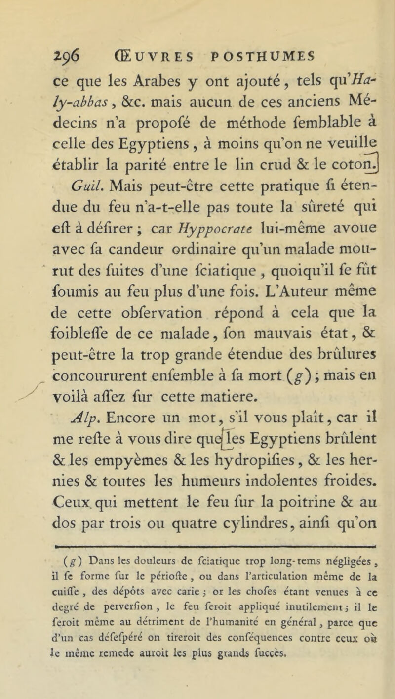 ce que les Arabes y ont ajouté, tels qu'Ha- ly-abbas, &c. mais aucun de ces anciens Mé- decins n’a propofé de méthode femblable à celle des Egyptiens , à moins qu’on ne veuille établir la parité entre le lin crud & le cotom) Guïl. Mais peut-être cette pratique fi éten- due du feu n’a-t-elle pas toute la sûreté qui eft à défirer ; car Hyppocrate lui-même avoue avec fa candeur ordinaire qu’un malade mou- rut des fuites d’une fciatique , quoiqu’il fe fut fournis au feu plus d’une fois. L’Auteur même de cette obfervation répond à cela que la foibleflé de ce malade, fon mauvais état, & peut-être la trop grande étendue des brûlures concoururent enfemble à fa mort (^) ; mais en voilà afléz fur cette matière. Alp. Encore un mot, s’il vous plaît, car il me relie à vous dire quejTes Egyptiens brûlent & les empyèmes & les hydropilies, & les her- nies & toutes les humeurs indolentes froides. Ceux qui mettent le feu fur la poitrine & au dos par trois ou quatre cylindres, ainli qu’on (g) Dans les douleurs de fciatique trop long-tems négligées, il fe forme fur le période , ou dans l’articulation même de la cuiffe , des dépôts avec carie ; or les chofes étant venues à ce degré de perverfion , le feu feroit appliqué inutilement ; il le feroit même au détriment de l’humanité en général, parce que d’un cas défefpéré on tireroit des conféquences contre ceux où le même remede auroit les plus grands fucçès.