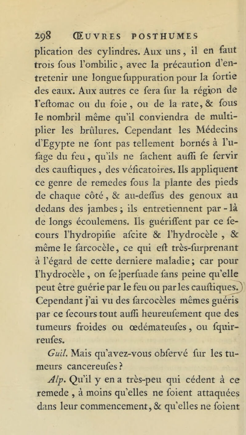 plication des cylindres. Aux uns, il en faut trois fous l’ombilic, avec la précaution d’en- tretenir une longue fuppuration pour la fortie des eaux. Aux autres ce fera fur la région de l’eftomac ou du foie, ou de la rate,& fous le nombril même qu’il conviendra de multi- plier les brûlures. Cependant les Médecins d’Egypte ne font pas tellement bornés à l’u- fage du feu, qu’ils ne fâchent aufli fe fervir des cauftiques , des véficatoires. Ils appliquent ce genre de remedes fous la plante des pieds de chaque côté, & au-deffus des genoux au dedans des jambes ; ils entretiennent par - là de longs écoulemens. Ils guériffent par ce fe- cours l’hydropilie afcite & l’hydrocèle , & même le farcocèle, ce qui eft très-furprenant à l’égard de cette derniere maladie ; car pour l’hydrocèle , on feJperfuade fans peine quelle peut être guérie par le feu ou parles cauftiques?) Cependant j’ai vu des farcocèles mêmes guéris par ce fecours tout aulîi heureufement que des tumeurs froides ou œdémateufes, ou fquir- reufes. Guil. Mais qu’avez-vous obfervé fur les tu- meurs cancereufes? Alp. Qu’il y en a très-peu qui cèdent à ce remede , à moins quelles ne foient attaquées dans leur commencement, & qu’elles ne foient