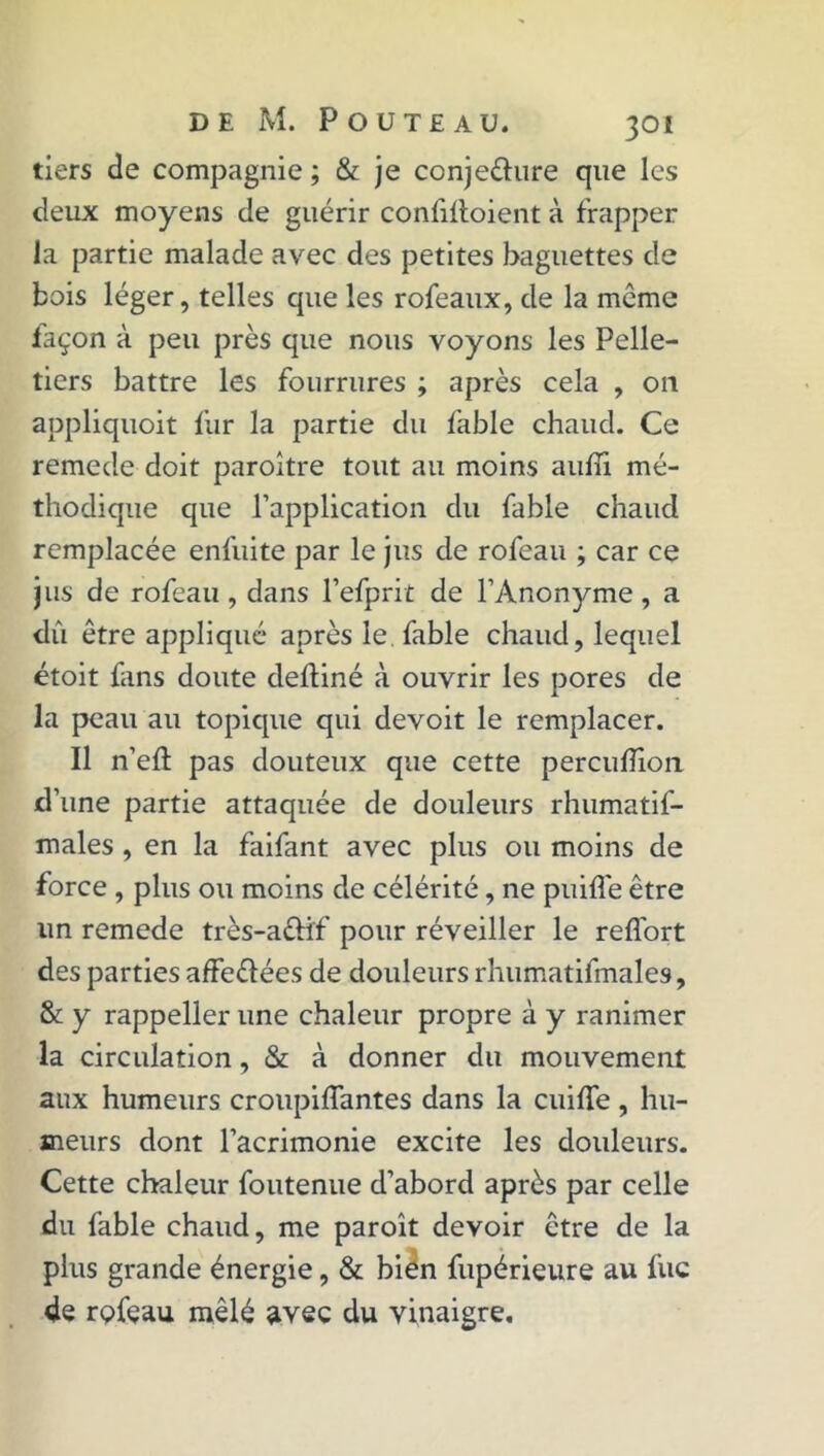 tiers de compagnie ; & je conjeéhire que les deux moyens de guérir confiltoient à frapper la partie malade avec des petites baguettes de bois léger, telles que les rofeaux, de la meme façon à peu près que nous voyons les Pelle- tiers battre les fourrures ; après cela , 011 appliquoit fur la partie du fable chaud. Ce remede doit paroître tout au moins auffi mé- thodique que l’application du fable chaud remplacée enfuite par le jus de rofeau ; car ce jus de rofeau, dans l’efprit de l’Anonyme, a dû être appliqué après le fable chaud, lequel étoit fans doute deftiné à ouvrir les pores de la peau au topique qui devoit le remplacer. Il n’eft pas douteux que cette percuhion d’une partie attaquée de douleurs rhumatif- males , en la faifant avec plus ou moins de force , plus ou moins de célérité, ne puifle être un remede très-attîf pour réveiller le reffort des parties affe&ées de douleurs rhumatifmales, & y rappeller une chaleur propre à y ranimer la circulation, & à donner du mouvement aux humeurs croupiffantes dans la cuilfe , hu- meurs dont l’acrimonie excite les douleurs. Cette chaleur foutenue d’abord après par celle du fable chaud, me paroît devoir être de la plus grande énergie, & bien fupérieure au fuc de rçfçau mêlé avec du vinaigre.