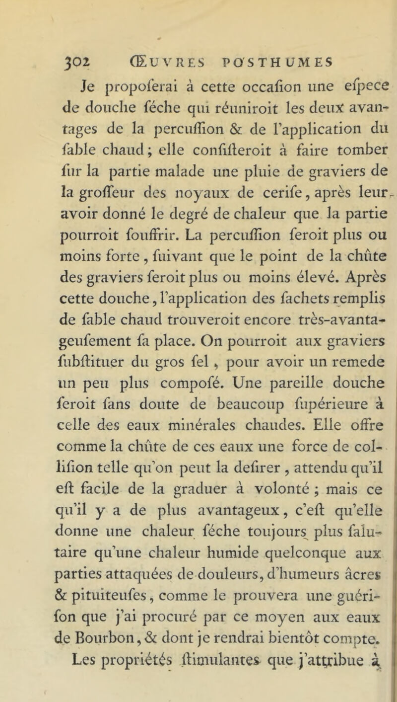 Je propoferai à cette occafion une efpece de douche féche qui réuniroit les deux: avan- tages de la percuffion & de l’application du labié chaud ; elle confifleroit à faire tomber fur la partie malade une pluie de graviers de la groffeur des noyaux de cerife, après leur- avoir donné le degré de chaleur que la partie pourroit fouffrir. La percuflion feroit plus ou moins forte , fuivant que le point de la chute des graviers feroit plus ou moins élevé. Après cette douche, l’application des fachets remplis de fable chaud trouveroit encore très-avanta- geufement fa place. On pourroit aux graviers fubftituer du gros fel , pour avoir un remede un peu plus compofé. Une pareille douche feroit fans doute de beaucoup fupérieure à celle des eaux minérales chaudes. Elle offre comme la chute de ces eaux une force de col- lifion telle qu’on peut la defirer , attendu qu’il efl facile de la graduer à volonté ; mais ce qu’il y a de plus avantageux, c’eft qu’elle donne une chaleur féche toujours plus faiu- taire qu’une chaleur humide quelconque aux parties attaquées de douleurs, d’humeurs âcres & pituiteufes, comme le prouvera une guéri- fon que j’ai procuré par ce moyen aux eaux de Bourbon,& dont je rendrai bientôt compte. Les propriétés Simulantes que j’attribue à
